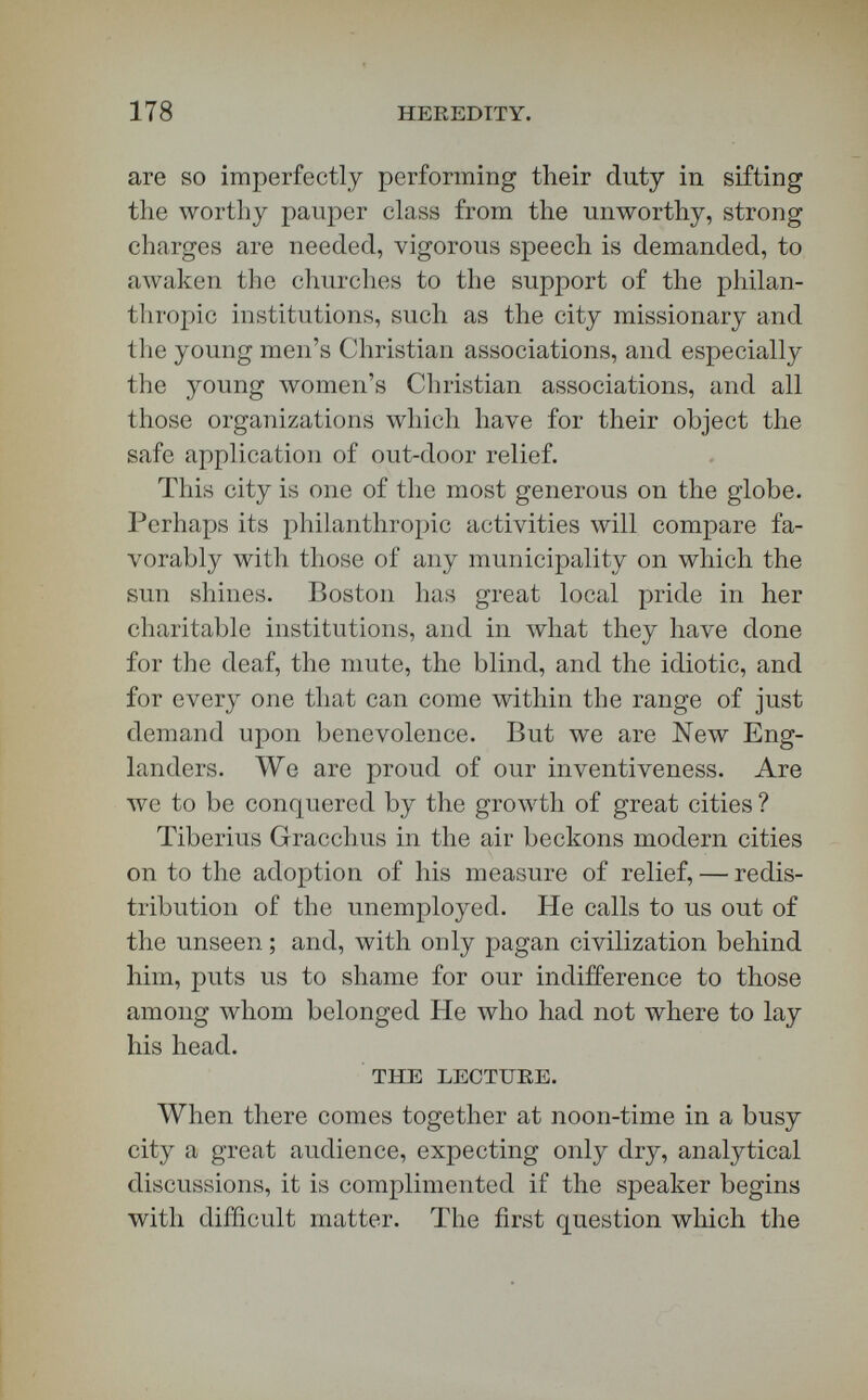 180 HEEEDITY. 5. Matter is a form clothing a supersensible reality, in itself similar to the soul. 6. Wlien matter acts upon soul, or is acted upon by soul, it is not necessary to suppose that it acts as matter through the physical forces of its external sheath ; but that the supersensible basis or core of matter directly acts upon and is acted upon by the other supersensible reality, the soul. 7. The will, Lotze believes, can produce move¬ ments in matter, not without cause, but without cause of the same kind, — that is, without a pre¬ existing movement whose energy is passed on into a new movement. 8. Consciousness is not a passive concomitant of the material changes in the nerves, as has recently been taught in Europe and America. 9. A difference of substratum transforms heat into magnetism, or electricity into heat. 10. If a physical energy is transmuted into a spiritual energy, it is absolutely necessary to suppose the presence of a peculiar subject, the soul, which by its peculiar nature produces this difference on the character of the phenomena. 11. Lotze's view, therefore, is in complete harmony with the doctrine of the correlation and transforma¬ tion of forces. 12. The birth of the soul is not the result of the natural course of things, nor yet i:á it a creation out of nothing. 13. The substance of which it is made existed in the exhaustless substance of the Absolute.