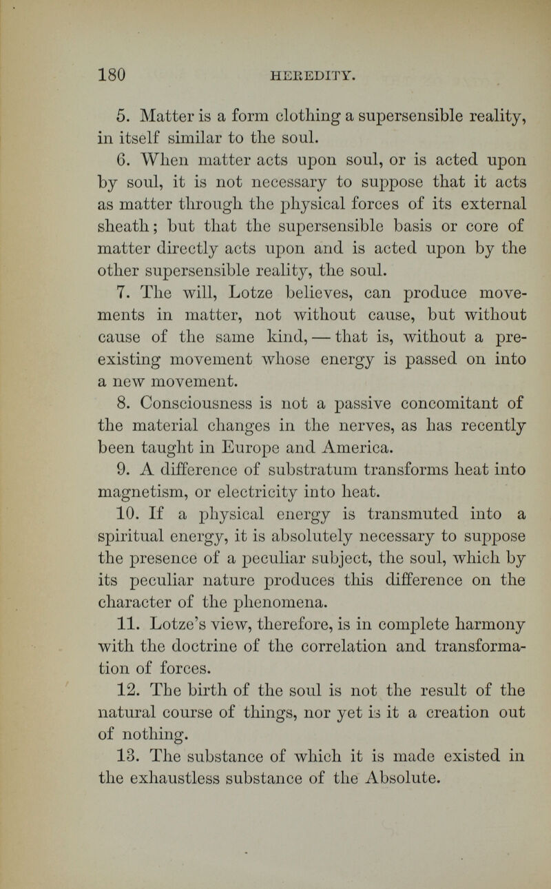 182 HEREDITY. as the particles are on the other side. Why is it important to notice that circumstance? We can transform heat into magnetism, or magnetism into heat. Both are only modes of motion, or a shiver of the ultimate particles of matter. You have hero in the left-hand figure a peculiar organization of matter ; and there, in the right-hand figure, another organization. You find that heat passing from this form of matter is transmuted into magnetism in that form. The difference between the shiver of the ultimate particles here, and the shiver into which it is transformed there, is accounted for by the different organization of the two sets of particles. Heat is not magnetism ; and, when the former is transformed into the latter, the difference must have an adequate cause. The transformation is supposed to be due to the peculiar and different nature of the magnetic substratum. We know that this different substratum exists, for we see its effects. So, too, if a physical is transformed into a spiritual energy, it is undeniably necessary to assume the presence of a peculiar sub¬ stratum, the soul, which produces this difference in the character of the phenomena. The latter differ¬ ence is one of almost measureless breadth, and so must be the difference between the soul and matter. Lotze does not teach that the motions of the ulti¬ mate particles in the nerves are transmuted into thought and choice and will. That would be mate¬ rialism. Neither does he teach that there are two parallel sets of phenomena with no connection be¬ tween them, and that the mystery of their union is