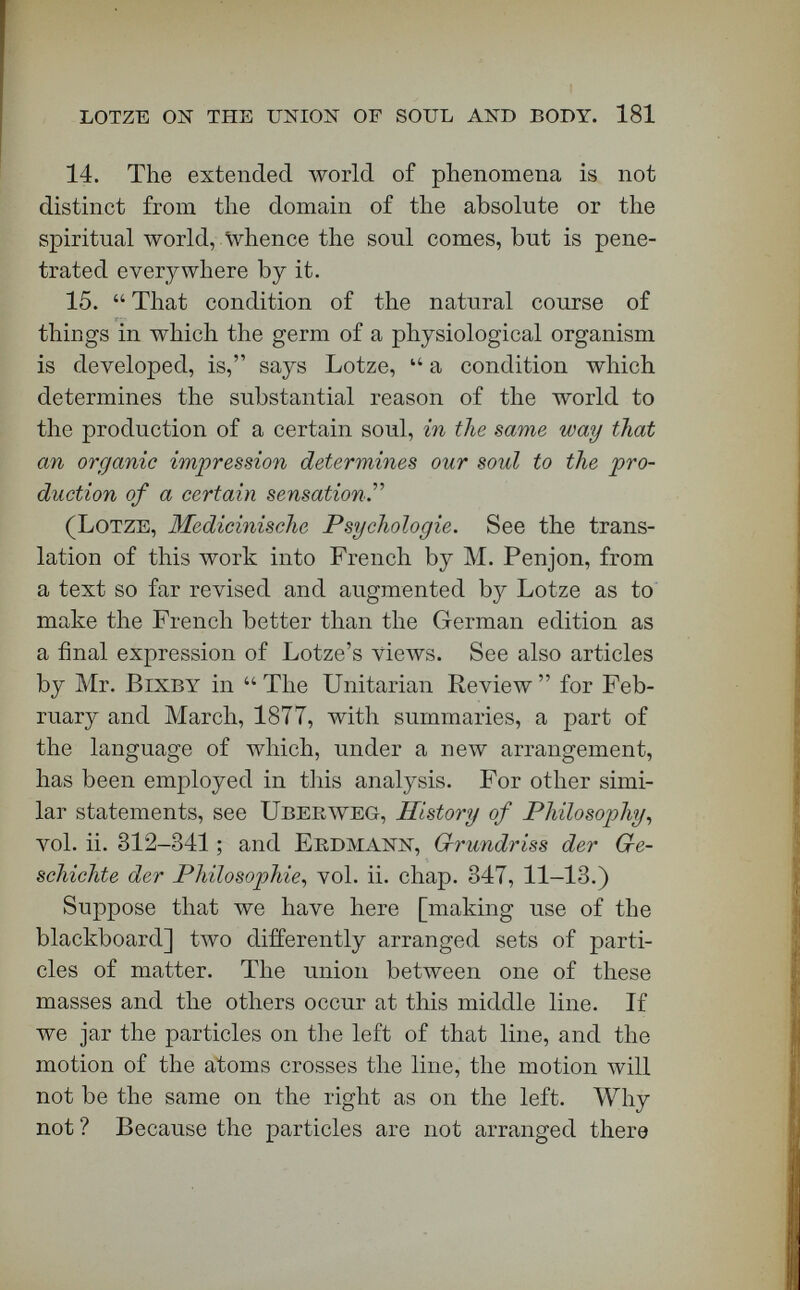 LOTZE ON THE UNION Ob' SOUL AND BODY. 183 absolutely inscrutable. That would be Herbert Spencer's Nescience. Lotze assumes that matter and spirit have a common origin, and at the last analysis a common substratum. Matter to Lotze is visible force. In his view, it has all the ordinary qualities which we attribute to matter. It cannot move itself. Inertia is one of its inherent properties. Faraday was right when he said that inertia proba¬ bly is the only true characteristic of matter. But, at the bottom of all matter, Lotze finds the absolute substance from which every thing in the universe proceeds. All things finite were created. From Avhat? From nothing? No. Is matter an efflu¬ ence of the Divine Mind ? In one sense, yes : in one sense, no. God is not like matter, but matter is a product of the omnipotent will. The Divine Omni¬ presence transcends infinitely all matter and finite mind, but is immanent in both everywhere. Natural law is only the method of action of the will of Him who was, and is, and is to come. This is true of the laws of matter as well as of those of mind. There • fore his will underlies the laws of matter, — inertia, chemical attraction, cohesion, magnetic affinity, —• as surely as it underlies the la\vs of the soul. He has given a substance to the soul : he has given a sub¬ stance to matter. The two substances, \ve say, are utterly unlike. There is one thing in which they are common : they had the same origin. [Applause.] If, therefore, as one of the propositions I have put before you declares, we are to explain how matter can have an influence on mind, and mind have an