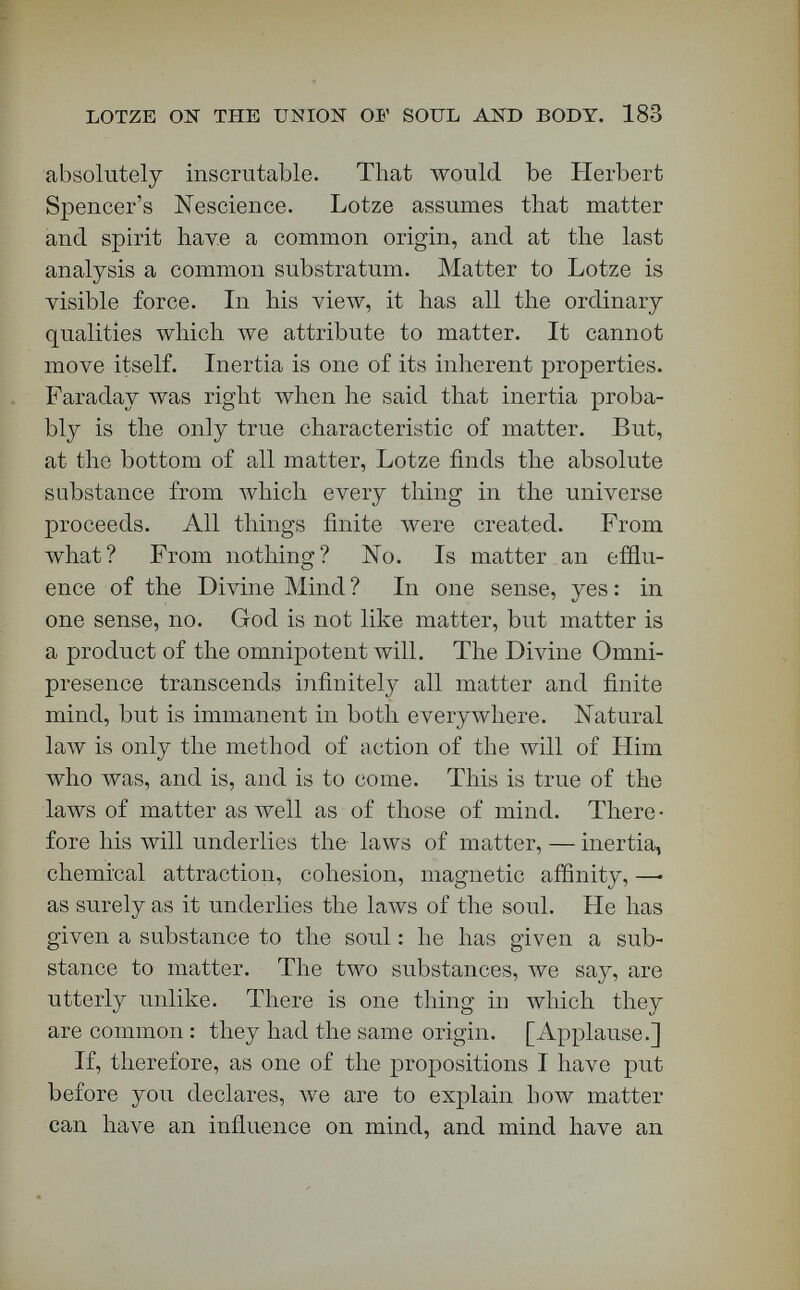 LOTZE ON THE UNION OF SOUL' AND BODY. 185 a gloved hand, matter, meeting an ungloved hand, —• the soul. You say that the glove presses on the ungloved hand. What you mean is that the hand in the glove presses the hand that is without a glove. [Applause.] As I defend with few modifications Lotze's phi¬ losophy, there will, of course, be partisan attack on this lectureship from all quarters of the Spencerian sky. It means almost nothing, partisan praise or blame. Strong support and strong opposition will come. A few Spencerian critics assume that, as to what this platform has said of Spencer, it thunders all around the sky. It thunders only in a few por¬ tions of the hurt Spencerian and Darwinian sky, which is by no means the whole of the firmament. A little of that sky is sometimes found behind Or¬ thodox mountain-ranges. [Applause.] But I shall prove to you that I intend to mislead nobody; I shall offer some evidence that no attack has been made that is more than a Chinese noise of gongs, instead of the real thunder from the sky; I shall prove to you my sincerity, at least—by asking you to read all the attacks ! [Applause.] Study them carefully. We are here as students. Nobody will be more glad to have faults pointed out than I : never¬ theless I must assert, in the name of candor and straightforwardness, that the attack which seems to be made the bell-wether for all others is the one that I am the most anxious to have you read. [Ap¬ plause.] If that attack ' is the best that can be made, there is no great risk to be run in defending