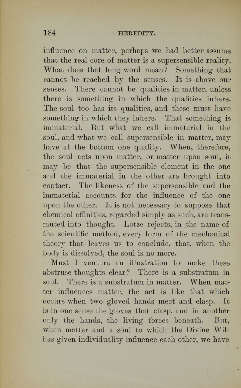 186 HEREDITY. a sound pliilosopby here. The writer founds an accusation of pantheism upon a citation луЫсЬ ex¬ pressly asserts the Divine transcendency over all natural laws. As proof that it has been asserted here that  natural law and God are one, he quotes language which explicitly affirms that  He whom we dare not name transcends all natural laws ;  that is, that God and natural law are not one. I have in my possession written proof that Agassiz made the same suggestion concerning parthenogenesis as that which was made here. Bishop Butler does not seem to this writer orthodox company. He has no words of respect for Beale or Ulrici or Lotze. He under¬ rates very curiously the great value, in the conflict with materialism, of the recent advances of knowl¬ edge in the field of microscopical research concern¬ ing living tissues. He overlooks entirely the dis¬ tinction drawn here between life, vitality, and soul, and then proceeds to make injurious inferences con¬ sistent with this oversight. Not one important error of biological fact is pointed out. He cites discus¬ sions of a quarter of a century ago, to justify the neglect of some of the most honored results of Ger¬ man philosophy, based on new investigations of the last twenty years. Even in this way of episode, however, and by side bloAvs \vith the left hand, I am not about to defend myself ; for I need make no reply to that attack, except this — read it. I could put before you evidence here that every word this lectureship has indorsed concerning the downfall of Huxley's Bathybius as a biological celebrity is true.