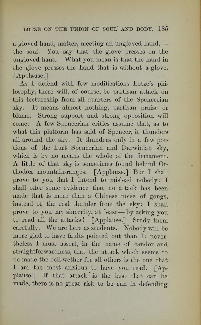 LOTZE ОЖ THE UNION OF SOUL AND BODY. 187 If any of you .will study the original documents, you will be satisfied. Read Hackel's attempted defence of the Bathybius in a late number of the  American Popular Science Monthly, in which he admits that Huxley has changed his views, and that  from being a biological celebrity, Bathybius has tumbled down into the gloomy Hades of mythology. Even the crudely Spencerian New York Nation does not attempt to defend Bathybius. As to another point of partisan criticism, let me say that one of the fore¬ most literary gentlemen in New England has author¬ ized me, in writing, to assert that he knows the person who heard Thomas Carlyle make certain famous remarks cited here as to Darwin. [Ap¬ plause.] Too much has been said in the  Popular Science Monthly  about the inaccuracy of the infor¬ mation obtained by Boston concerning this piece of literary history, but Boston and Ruskin happen to agree as to these words of Carlyle. If I were at liberty to mention the name of the literary gentle¬ man who authorized me in his letter thus to use his knowledge, I should convince you at once that, on this point, there has been here no speaking at random. Support from partisan sources means nothing to me ; and attack from partisan sources, almost noth¬ ing. But when a man who has opposed all his life propositions which are dear to me, a man like the Plummer Professor of Harvard University, comes forward again and again, and indorses the general discussion here ; when a man like the revered ex-