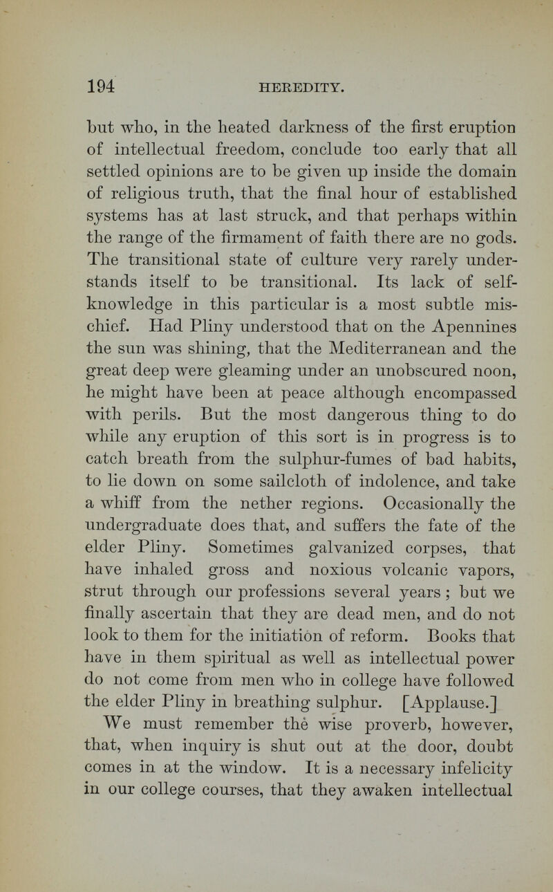 196 HEREDITY. lawyer, or a theologian. Fools dream that any man who has been through college can of course settle every problem inside the range of religious science, although you would not trust him a moment within the range of legal or medical science ! [Applause.] So immense is the interest of philosophical and theo¬ logical topics, ho\vever, that nearly every awakened mind presses into these fields ; and yet, until a stu¬ dent has passed through a certain amount of special training, he is no more fit to give personal auto¬ cratic opinions as to philosophy and theology than concerning law and medicine. Look at religious truth scientifically before you undertake to give opinions on it e.x cathedra. Master logic and the scientific method on the one hand, and the facts of your specialty on the other, before you attempt to apply the former to the latter. A professional train¬ ing will be none too long or thorough to make you experts and authorities in medicine and laiv ; nor will it be to make you such in theology. Sometimes, in the late springs, the herds starve while waiting for the grass to grow. This hunger of waiting for the fat clover of culture through slow vernal seasons is the most melancholy circumstance of many college lives. Let an hour a day be given to feeding your soul's soul as best you may. In the end you will obtain most food by sharpening well the sickles with which you are to forage for it among the harvests of professional life. Faithful¬ ness to all the college studies sends one into the brown wheat-fields at last with reaping-machines of the first order.