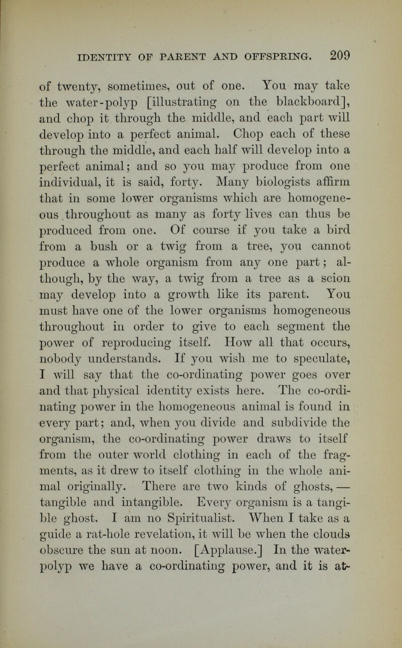 IDENTITY OF PARENT AND OFFSPEING. 211 Hackel says that all the laws of self-multiplication in its higher forms are involved substantially in the simple self-subdivision by which self-multiplication occurs in the lower forms. We have organisms that multiply by buddiAg, and by seeds, and others by egg-cells ; but at the last analysis there is a physical identity between parent and child, and an immaterial, identity behind that physical identity. Hackel says that laws of hereditary descent may be summed up in the physical identity of parent and child. He holds that life is only a mechanical action of molecular particles. But we here have rejected his authority on that point. We hold that life is more than me¬ chanical action. Hackel affirms (^History of Creation^ vol. i. p. 199, American edition) that  the life of every organic individual is nothing but a connected chain of very complicated material phenomena of motion. Virchow knows better than that. Lotze knows better than that. We know better than that. This doctrine of Hackel's has lately been suffering severe persecution in Germany; and I shall not pause, at the end of perhaps twenty, lectures against the mechanical theory, to justify the definition of life as the co-ordinating power behind germinal matter. 11. Vitality, life, and soul are to be carefully dis¬ tinguished from each other. 12. In the higher forms of self-multiplication there is Adtality in each of the two elements which unite to form a germ. In the oak, for instance, we have self-multiplication by stamen and pistils, and their two elements, which