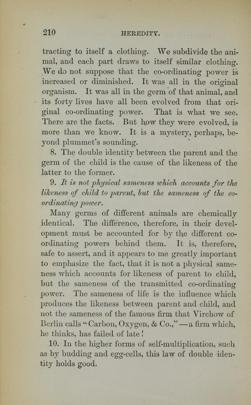 / 212 HEREDITY. unite to form the acorn and fructify it. Now, m each of these two parts there is vitality. Life, as the co-ordinating power of the whole organism, does not belong to either of them taken alone. Vitality may belong to an individual cell, but not life. It is certain, that, in a complex organism, you may destroy many a cell, and the co-ordinating power or plan of the whole organism not change. On the surface of the cellular integument we lose cells which possess vitality; but life, the co-ordinating poAver, is pre¬ cisely the same, although you lose cell after cell from the cellular integument, and from every other part of the system. From not making this distinction beiween vitality and life, the greatest blunders have been committed in biological reasoning. A co-ordi¬ nating of movements must occur before we have evidence of the existence of what we call the co¬ ordinating power. 13. After the union of the two elements, there is life ; that is, a power co-ordinating the movements of germinal matter according to the laws of its type. Does anybody doubt this ? When an acorn begins to sprout, do you doubt that there is in that acorn a co-ordinating power which begins to weave the oak ? The instant the co-ordinating force, which ultimately produces your king of the forest, commences its work in that acorn, life is there. What is life? Co-ordi¬ nating power behind the movements of germinal matter. A structuring power must exist before any thing is structured. Crush your germinant acorn, and you kill an oak. You perceive that I am tread¬ ing here on holy ground.