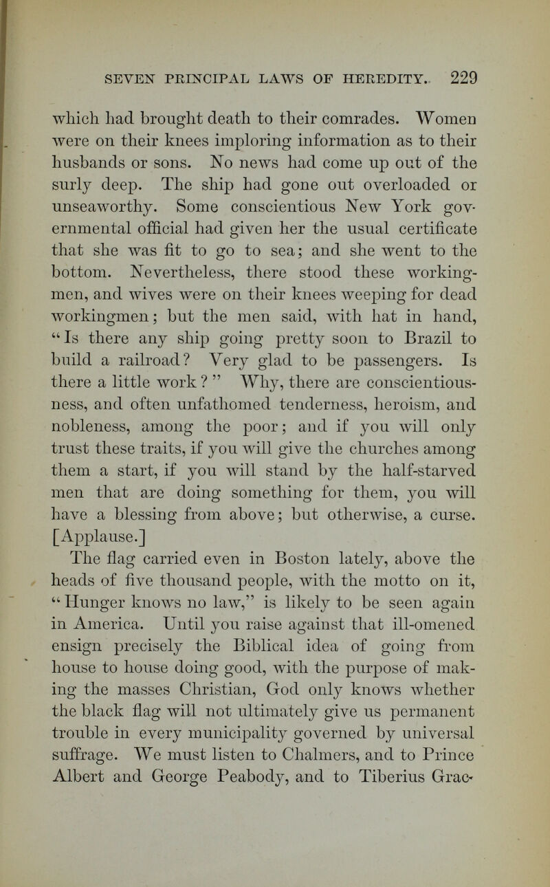 SEVEN PEINCIPAL LAAVS OF HEEEDITY. 231 fore, this morning I am to draw before you a dark picture, I must put by the side of it a bright one. The left hand and the right hand in the government of the universe are contrasted as are the antipodes of the world; but even antipodes are parts of one circle. Possibly we shall find that, after all, the right and left hand of the laws of hereditary descent are adapted to each other, may easily be clasped the one upon the other, and that behind the two hands is only one form and one heart, and that Almighty God's. The descent of bad traits may be a blessing, although one of another sort than the descent of good traits. It is evident that the two laws operate together under the control of one almighty purpose, — that of moulding humanity into — it does not yet appear what, but into something like its Author. [Applause.] I am accustomed to summarize the laws of heredi¬ tary descent under seven heads, — direct heredity, reversional heredity, collateral heredity, co-equal heredity, pre-marital heredity, pre-natal heredity, and initial heredity. !•. By direct heredity is meant the usual action of the laws of descent. The child resembles its parents ; and yet, as Ribot has said, we must distinguish under this head two different sets of facts. In the first place, a child may resemble both its parents equally ; in the next place, it may resemble one of them pecu¬ liarly ; but in that second class we must distinguish two sub-classes, — the likeness may be in the same sex, or not; that is, the son may resemble the father