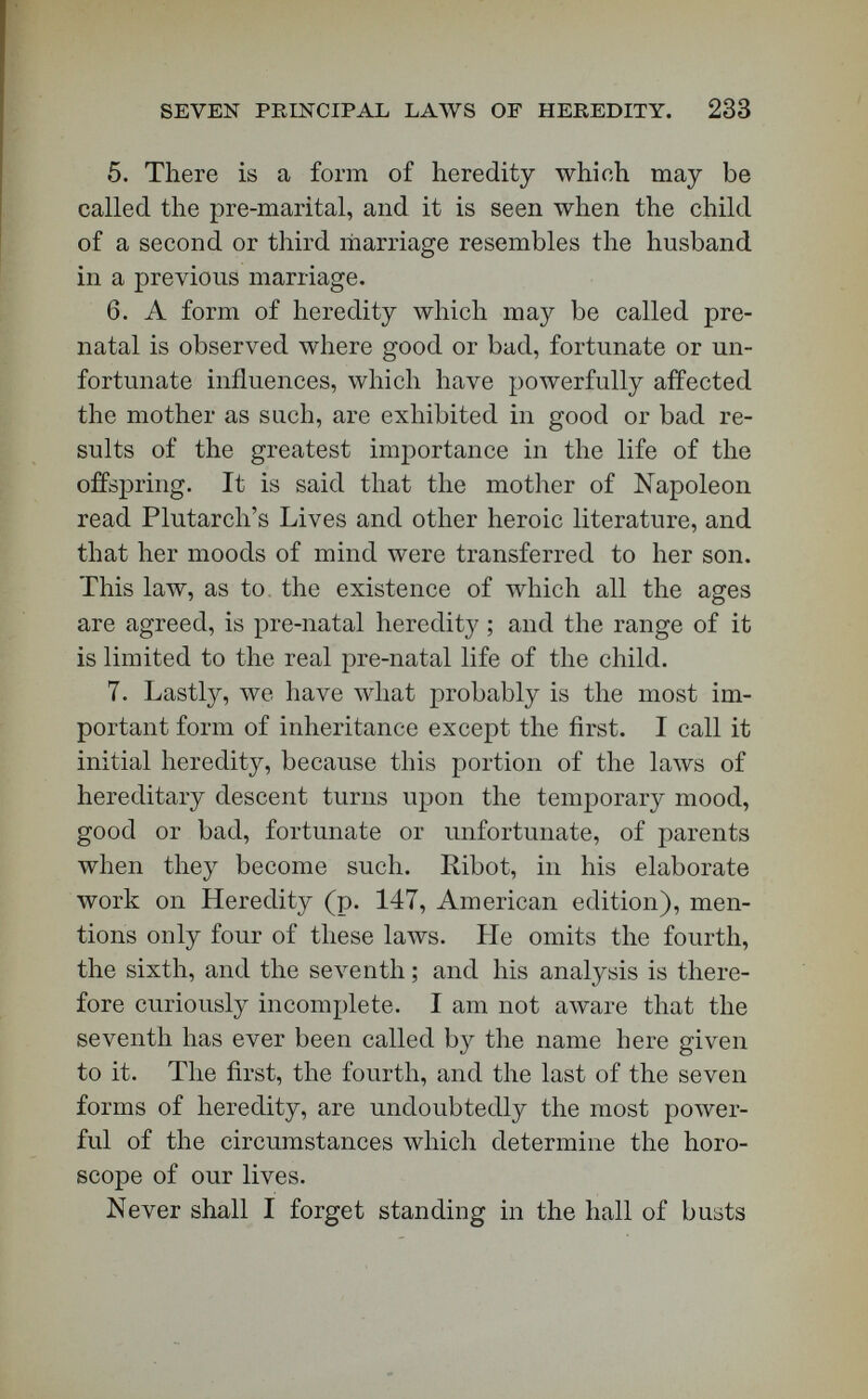 SEVEN PRINCIPAL LAWS OP HEREDITY. 285 ruin to the state. We have m Nero, at different ages, a repetition of .Avhat must have been the mood of Agrippina at different ages. I remember a bust of Nero at eighteen or twenty years of age, exhib¬ iting brutal coarseness, perfidy, and the puffy face of physical indulgence. A bust representing him later in life shows a withered lower face, contrasting oddly with the dewlap in the chin, and the thiclc neck. His last busts shoAv these same traits, together with a wrinkled forehead and scornful and lawless lips ; and yet the fibre of the man's brain and face was not so bad as the form of both. Turn to the other side of the hall, however, in Rome, and you will see Marcus Aurelius, the most virtuous, perhaps, of all the emperors. As surely as infernal traits went down upon Nero, celestial ones went down upon Marcus Aurelius. I suppose the latter was no more to be praised for what he inher¬ ited than Nero was to be blamed for what came to him exclusively through the laws of hereditary de¬ scent. I hold that Nero was sane. Some historians have gone so far as to suppose that his bad traits quenched in him moral responsibility ; but he had freedom of Avill, and was responsible for the bad use he made of his inheritance. Marcus Aurelius, on the other side, seems to have been pushed from before birth into the position of a philosopher, and a saint of the pagan sort. He had by inheritance a predisposition to the virtues which his reign ex¬ hibited. Now, was Providence unkind to Nero? Was