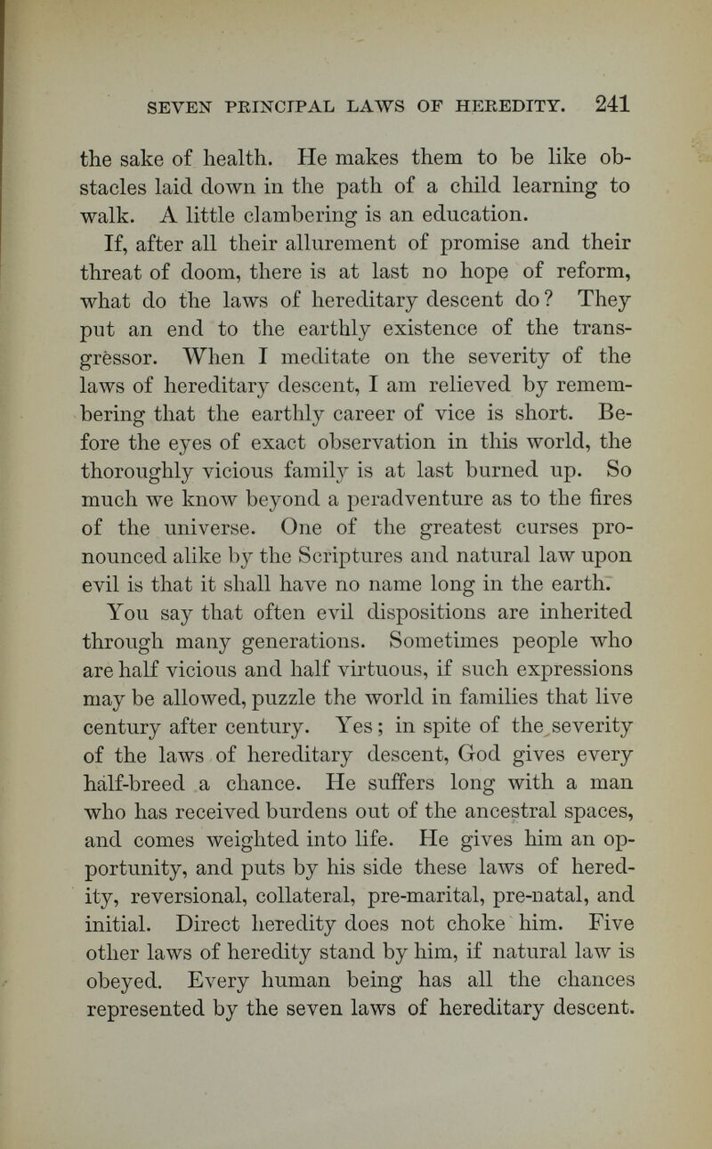 SEVEN PRINCIPAL ЪАЛУЗ OF HEREDITY. 243 born like Nero, and let him surrender to conscience, and then those terrific steeds, which have dashed off the track with him, become coursers of fire on the line where God would have him drive. It is not a bad thing for a man to have a tempest in the lower half of his face, if only he has a hurricane in the upper half. [Applause.]