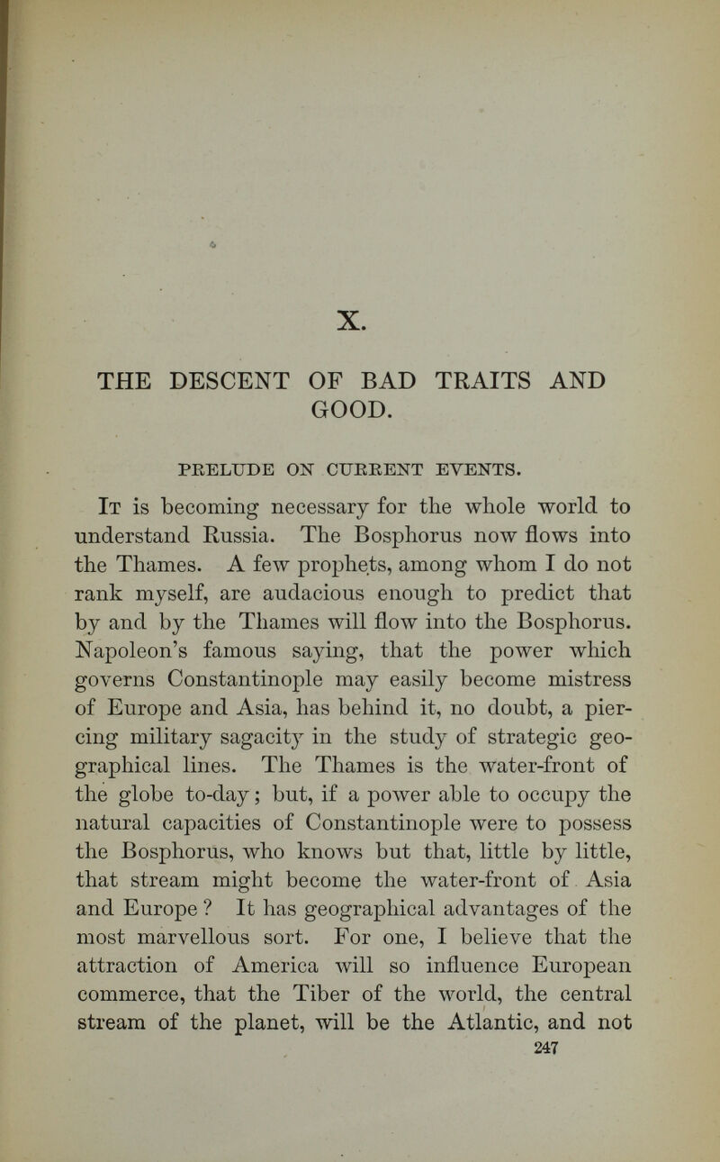 THE DESCENT OF BAD TKAITS AND GOOD. 249 the hour has come for the American scholars at Beirût, and in Robert College on the Bosphorus, to arise and shine ? I know how Russia drove all mis¬ sionaries from her borders in 1846. If the slightest peril of extinction by Russia is to encompass Robert College at Constantinople, and the great American institutions at Beirut, there is no American scholar, to say nothing of American divines, there is no American patriot, that will not feel himself wounded in a cause greater than any American, English, or Russian interest. The time seems to have come for serious thought on this side of the Atlantic to ex¬ press itself vigorously against any repetition of the precedent of 1846, by which Russia drove all teach¬ ers of a faith other than her own outside of her bor¬ ders. [Applause.] 1878 is not 1846 ; and that fact must be recognized in the Russian calendar, as it is in the English and American. [Applause.] One thousand years ago, when, according to the testimony of Bryant, the Norse shallops-were sailing up Massachusetts Bay, the Russians occupied only an -insignificaAt province near the head-waters of the Dnieper. To-day they govern one-seventh part of the continental portion of ihe globe. What are the causes which have produced the expansion of Russia? A very difficult question ; and yet recent information given us by Wallace, and by our own statesman mis¬ sionary Hamlin, and by many official documents, may enable us to guess why Russia has expanded so rapidly. One of the causes accounting for her growth is agricultural necessity. Her peasants are not farm-