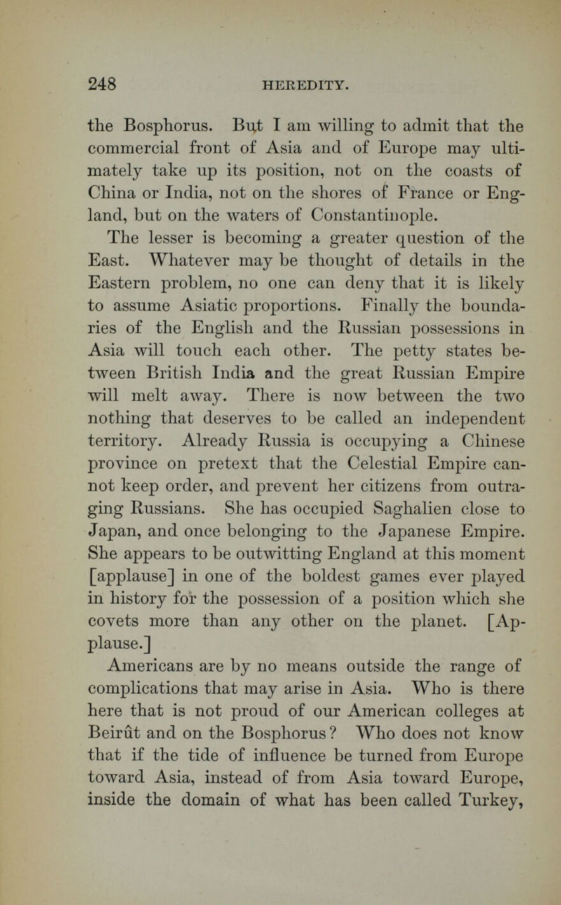 250 . HEREDITY. I ers of the scientific order. The soil becomes rapidly exhausted under their methods of tillage. High- farming is almost unknown on the prairie-lands of Russia. Consequently, as the population has grown, new stretches of territory have been called for ; and, as no great mountain-chains were in the way, expan¬ sion towards the sunrise was easy. Self-defence, too, has enlarged Russia. Attacked by marauding hordes along her southern border, she has often felt herself obliged to protect herself against Tartar provinces by their annexation. High political aims, however, have urged the expansion of Russia toward the west and the' south. Her chief physical defi¬ ciency is a lack of seaports. It is commonplace to notice the fact that Russia wants the right of way by water into the Mediterranean ; but it is not quite commonplace, at least in England, to grant that she has justice on her side in this great political and commercial desire. As no one here is responsible for my opinions, perhaps you will allow me to say that a people who have lately manumitted their serfs, and who govern a stretch of territory extending from the Baltic to our Behrings Straits, a population of eighty-five millions, ought to be allowed their mari¬ time rights as well as their rights on the land. [Ap¬ plause.] Who supposes that giving the Russians the power to pass through the Dardanelles will give them entire control of Constantinople ? That city for a consid¬ erable period will need to be under very peculiar government, if Russia can send her iron-clads unde