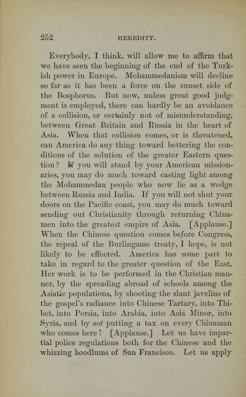 254 HEREDITY. the most remarkable men in the East, and the most essential, not only to it's religious, but also to its social and political salvation. [Applause.] When I sailed through the ^gean, I was with Homer, and I looked back toward the promontory at Beirût, crowned with American schools of the first rank ; I looked toward the towers of Robert College, on which our Hamlin had raised, and was lifting and lowering as our steamer passed by, the American flag ; and I felt that so far as the solution of the question of the East, in its Asiatic proportions, is concerned, America, little as the fact is emphasized as yet, has a part to act grander than was ever played by the heroes of the Iliad. Her heroes are at Beirut and on the Bosphorus in the colleges, and yonder at San Francisco in the Chinese schools. [Applause.] r s THE LECTUEE. In the days of chivalry a marriage was usually contracted with a sacred regard of the demands of natural law, and not merely of those of social or personal caprice. There were often required from both parties careful certificates, not only of noble descent, but of courage, loyalty, piety, and all the chivalric virtues it was desired to transmit. Infi¬ delity sometimes thinks that it has exclusive posses¬ sion of the topic of the hereditary descent of good traits and bad. If you put your ear upon the ground, and listen, as it is my duty to do, as a student of the signs of the times and an outlook committee