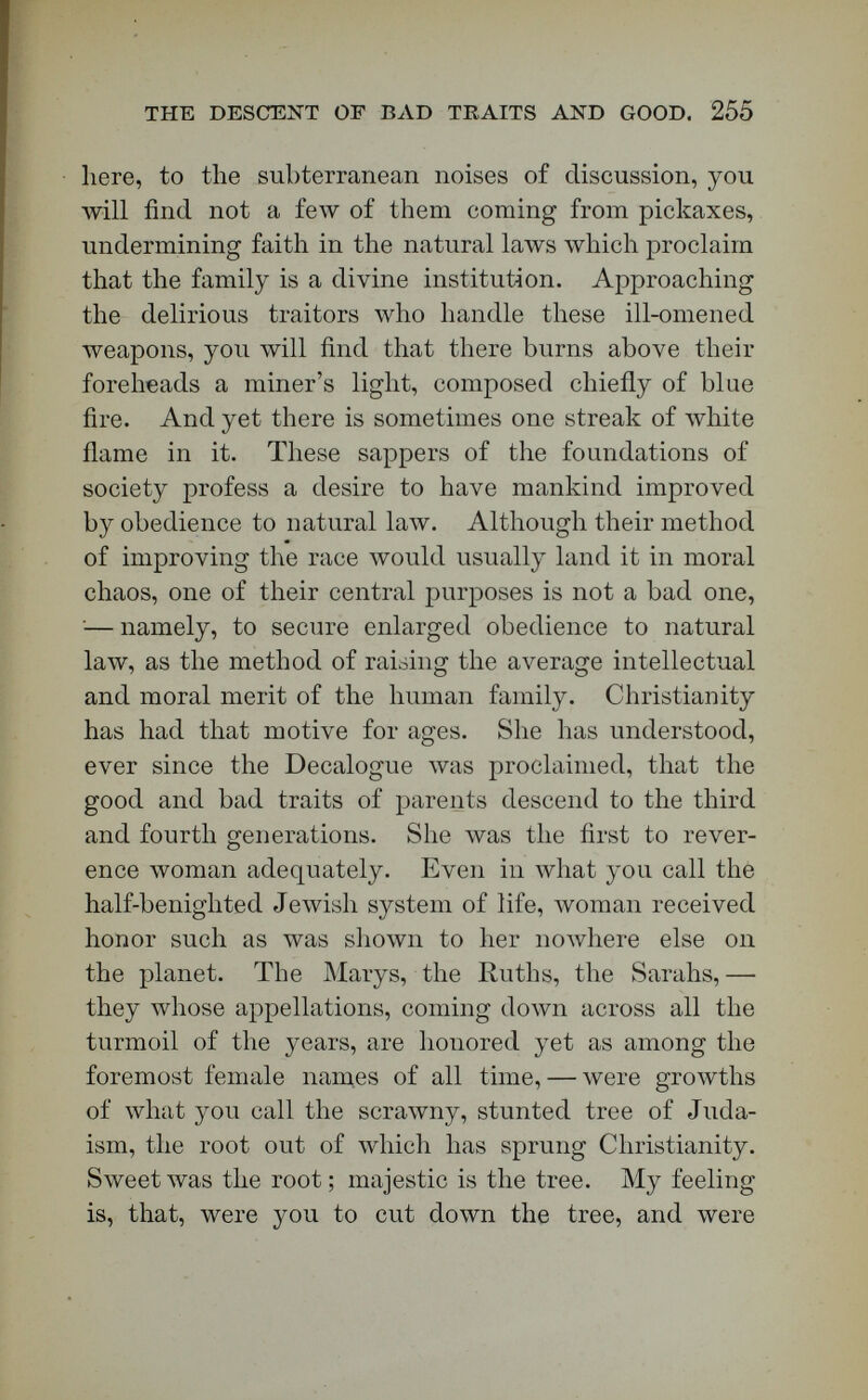 the descent of bad traits and good. 257 use has been made by Quetelet, the astronomer-royal of Belgium, the highest authority on vital and social statistics. (See Quetelet, Letters on Probabilities, translated by Downes, London, 1849.) The vagrant dots in these equal spaces above and below the line of average folloлv a law so perfectly, that, from knowing one part of the apparently un- symmetrical arrangement, you can draw the map of the rest. If these dots \vere bullet-marks, they would follow the same law of deviation from an average. Stand yonder with your regiment, and fire your bul¬ lets against the plank. Aim them all against this central line. Some will strike below it, some above it, and some will strike the line itself ; but when you have determined your average, and the number of bullet-marks in any square, the law of deviation from an average will enable you to estimate with great precision the number of bullet-marks in any other of the squares. Now, what has this to do with hereditary descent? A million men of the same race, brought up here to this measuring-machine, are proved to have heights governed by a fixed law of deviations from an aver¬ age. It is to be presumed, therefore, that their weight, their muscular strength, the size of their chests and brains, and every one of their physical traits, are governed by a law of averages. But, if a great variety of physical traits may be shown to depend on the law of average in this way, the mental traits may be also. If you can prove that this law of averages governs the majority of the physical