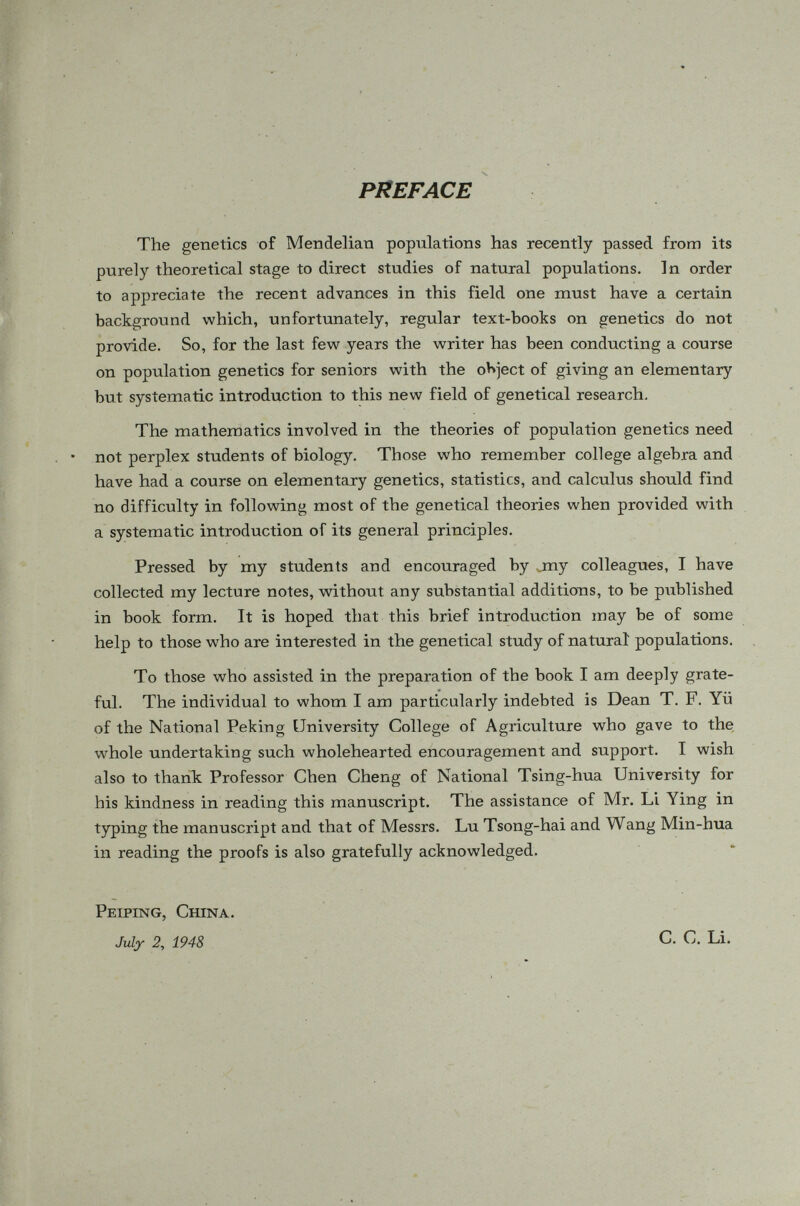 CONTENTS Chapter Page 1. Segregation in small families 1 2. Hardy's Law... 15 3. Applications ; 29 4. Multiple alleles 48 5. Sex-linked genes 66 6. Allopolyploids 85 7. Self-sterility alleles.. 97 8. Two pairs of genes . 105 9. Selfing 120 10. Brother-sister mating 156 11. The theory of path coefficients 152 12. Relations between parent and offspring.' . 177 15. Systems of inbreeding 189 14. Inbreeding and relationship 208 15. Phenotypic assortative mating 250 16. Mutations 255 17. Selection 242 18. Joint effects of mutation and selection 260 19. Subdivision of a population and migration 269 20. Small populations 278 21. Stationary distributions of gene frequencies 292 References 515 Index : 319