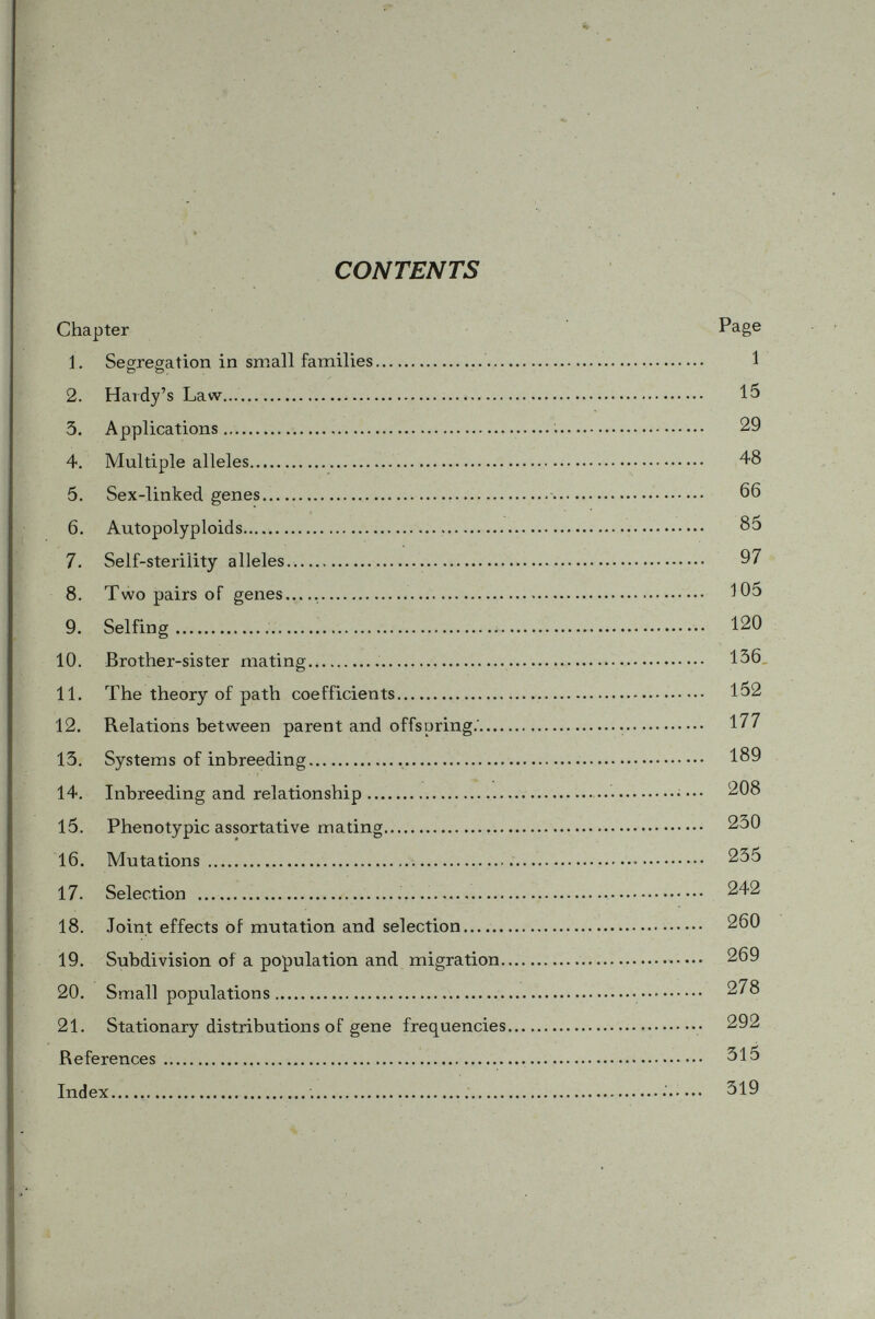 CHAPTER 1 Segregation in Small Families § 1. A pedigree Consider a family of four children three of which show a certain trait and the other is as normal as their parents (Fig. 1.). At first si^ht, beginners in genetics are usually led to think that the character under consideration is a simple Mendelian dominant trait since it appears in ^ of the offsprings in the family in accordance with the familiar Mendelian 3:1 ratio. Upon reflecting, however, it may be realized that it could not be possibly a dominant char- Pa rents: Children- O t O • B Fig. 1 Squares: males Circles: females Solid symbols indicate the presense of the considered character. acter for, if it is, the three children with the character (solid symbols in Fig. 1) would have at least one dom inant gene, A (say), while their two parents, being récessives, are all of the genotype aa which would be an impossible case. Is, then, the character a recessive one? It might be, and, indeed, it must be if we assume that the character is due to one pair of Mendelian factors. In this case, the three children showing the character would be récessives (genotype aa ), while parents must be heterozygous dominants (genotype Aa). Thus we have seen that any simple Mendelian trait appearing in children but not in their parents must necessarily be a recessive character. Then the only baffling feature of the family pedigree shown in Fig. 1 is that there are three récessives and one dominant instead of the usually expected three dominants and one recessive. Why does not the familiar 3:1 ratio show in this family ( Aa X Aa)? § 2. Independent Events In order to have a thorough understanding of this situation, let us consider a family (both parents heterozygous) with one child. By the