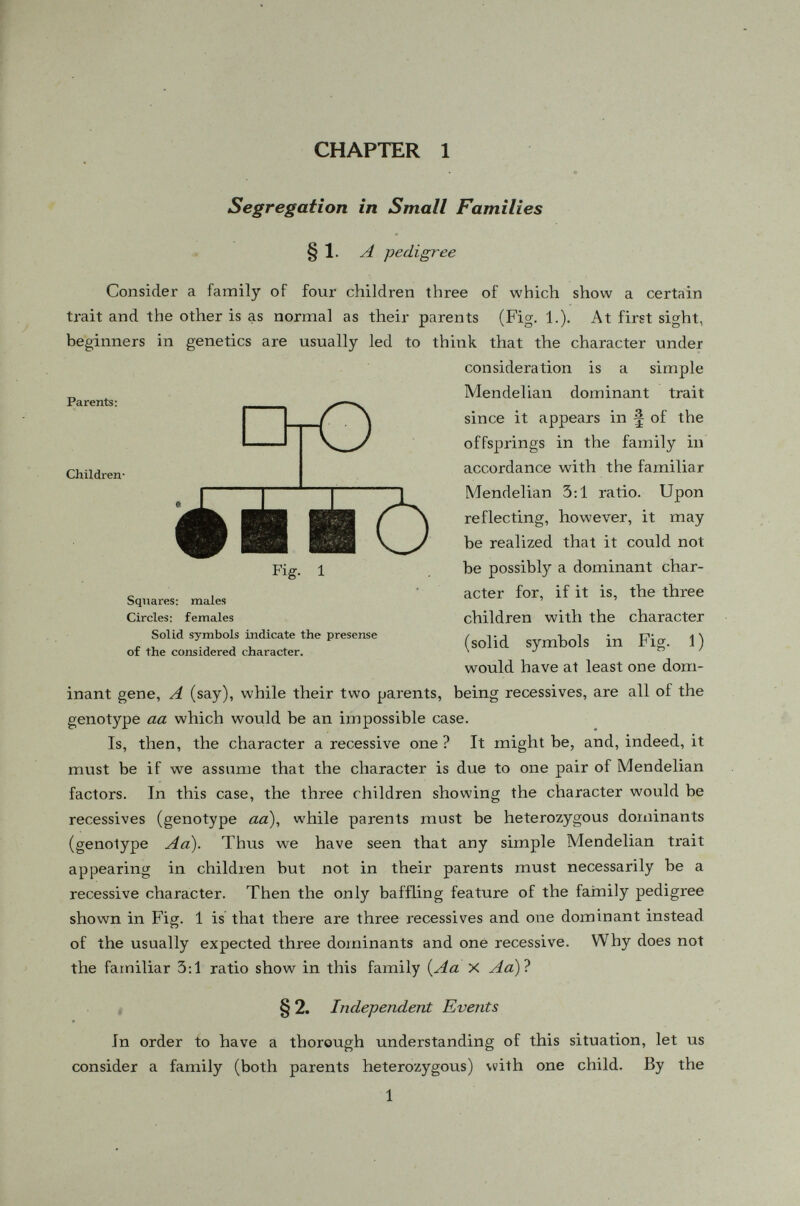 Any combination of dominants and récessives can occur. The prob ability of having three récessives and one dominant among a family of four children (Fig. 1) is (±y= ii. \ + ) V 4 ) 256 By the law of probability we see that not only could it happen, but it will happen with a certain frequency. Among 256 families of four children each, we expect then to have 12 families with three récessives and one dominant. Generally, in a family of s children, the probability of having k récessives is where (1) ~ k i (Ï- the number of ways of taking k things at a time out of s things. §4. The totality of offsprings -V Prom the above discussion it is clear that when the number of offsprings is small in a family, we can hardly expect the Mendelian ratios to show up in any one family. But if we consider the total offsprings of a large number of similar families {e.g., Aa X Aa ), there would be § dom inants and ^ récessives. As an example, take the totality of the 256 families shown in Table I; and let us see how many of their total offsprings (4 X 256 = 1024 children) are dominants. TABLE 2 No. of dominants in a family No. of families No. of dominant children No. of recessive children 4 3 2 1 0 81 108 54 12 1 324 324 108 ■ 12 0 0 108 108 36 4 256 768 256 1024 we see that 768 1024 3 256 _ 1 4 ' 1U^4 4