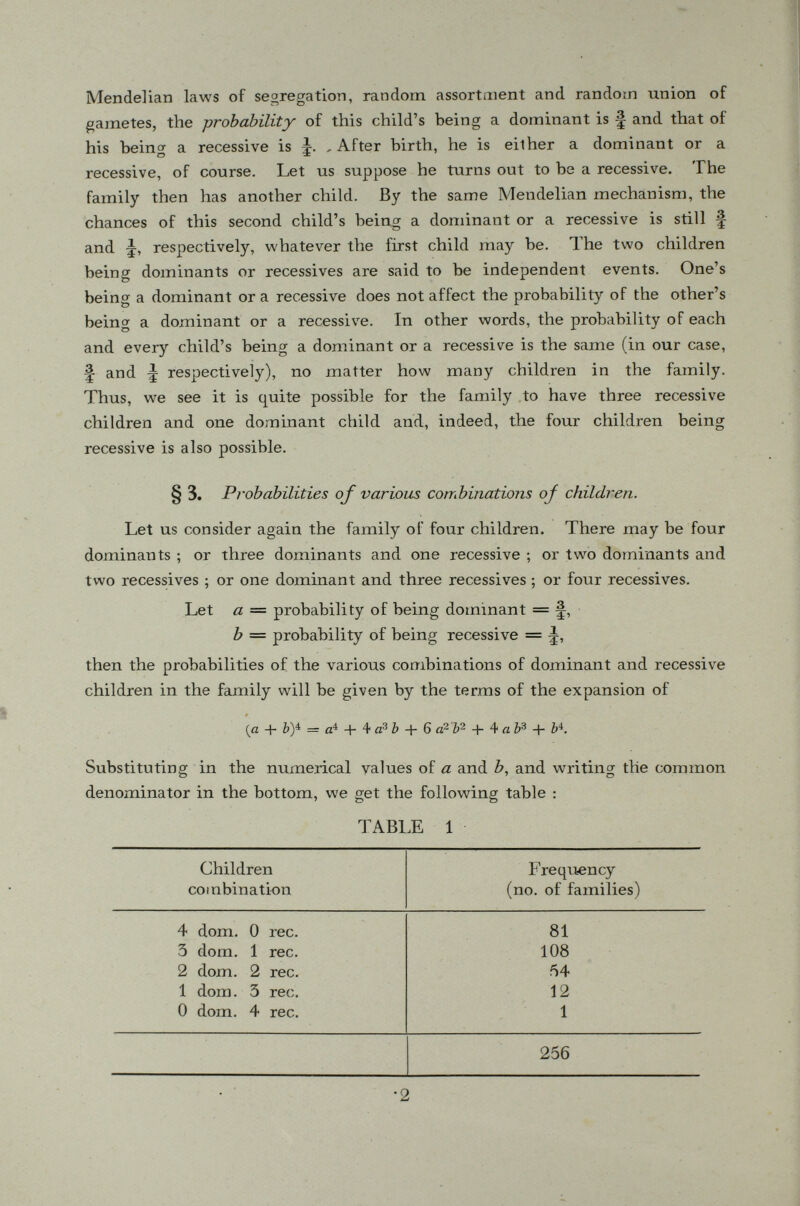 In a single family with hundreds of offsprings (such as peas), we expect the Mendelian ratio to show up fairly well. When the number <ff offsprings is small, the expected ratio can hardly be expected in each individual family so we must investigate the totality of offsprings of a large number of similar families. A full enumeration for .families with three children (when both parents are heterozygous) is given in Fig. 2 which is based upon the expansion of (§■ + ^) 3 - AAA m m Ai AAA A ~n m Ai aaa m m Ai UA ATA m Ai AU m m AA AAA <rn m AA AAA rn m il AAA m att, 11 AAA m ni 11 AAA m m 1A AAA m m 1A rn rn m 1A m rn rn Ai AXA m •rn- Ai <TTA m m Ai m i A A An il Fig. 2. Segregation in families of 3 children when both parents are heterozygous. There are altogether 64 families, the total number of their off springs being 5 X 64 = 192, ^ of which, or 48, are recessive (solid symbols).