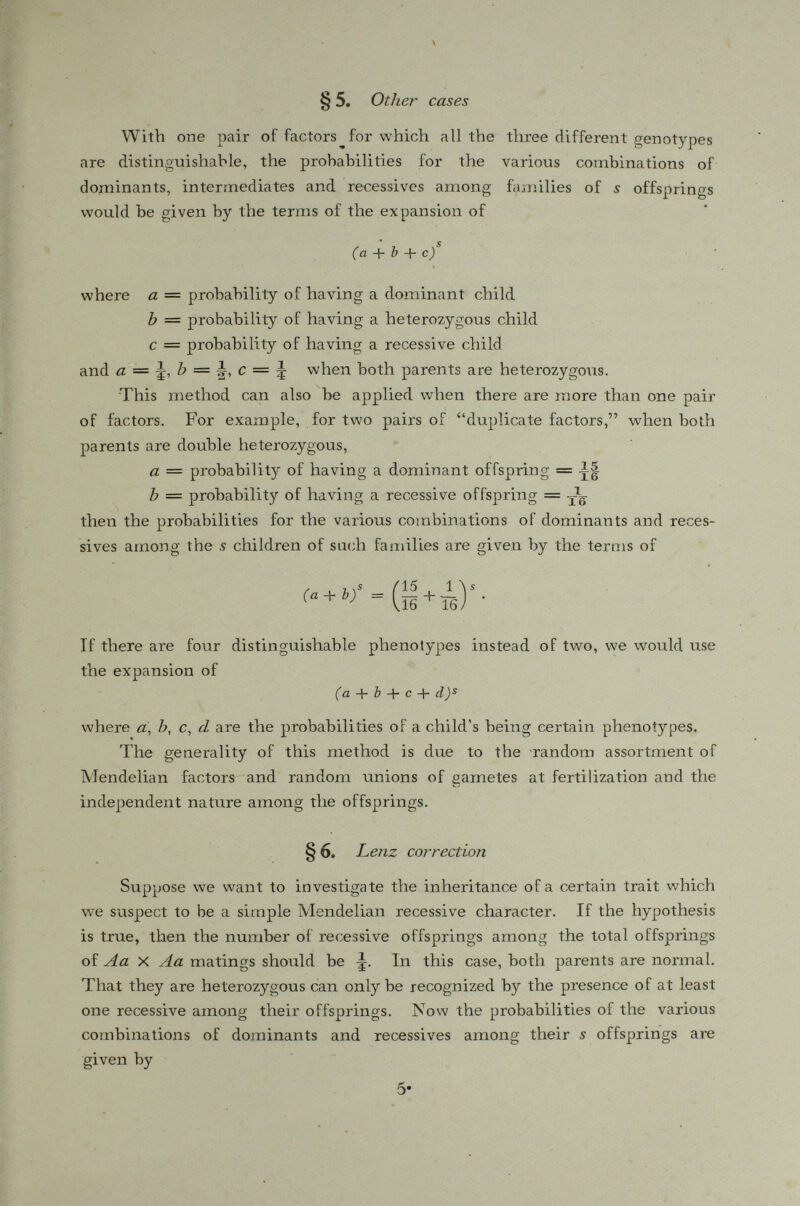 § 7. Example Red and green color blindness in humans is a well-known sex-linked recessive character. When the mother is of the genotype Aa and the father Ay (both normal in phenotype), their daughters would be normal and half of their sons would be color-blind. The chance that a child shall be a boy is ^ and his chance of being color-blind is ^ so the probability that these parents should have a color-blind son is Since both parents have normal vision, that the mother is heterozygous can only be recognized by having at least one color-blind son among her children. The following table is a collection of 198 families of various sizes with at least one color-blind son. There are families in which, though the mother is heterozygous, no color-blind son has been segregated. Such families, of course, have not been recorded and included in the investigation. Hence we have to resort to Lenz method to make allowance for such families. TABLE 5. The inheritance of red and green color-blindness. Size of fraternity .9 No. of fraternities n s Total no. of children sn s No. of color-blind sons r s Theoretical total no. of children n s s i - (i y 1 8 8 8 32.00 2 21 42 26 96.00 5 29 87 38 150.49 4- 34 136 50 198.95 5 55 175 59 229.60 6 18 108 24 151.40 7 12 84 28 96.96 8 12 96 29 106.68 9 14 126 52 156.22 10 9 90 20 95.51 11 1 11 4 11.49 12 1 12 5 12.40 15 5 39 15 59.95 14 1 14 « 4 14.25 198 1028 558 1351.68 The total number of children actually observed is 1028 among which 558 are color-blind, the proportion of récessives is thus