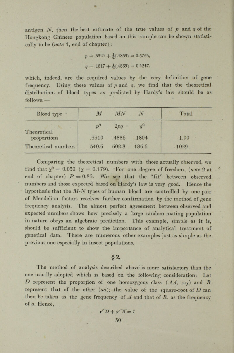 Taking p = .50 + .15 = .65 a nd q — .20 + -15 — .35 we find that % 2 = 34.8. = 5.9). Forone degree of freedom, P = 4 X 10 -9 approximately. Evidently, the observed data is not in agreement with those expected on the basis of Hard'y law. Ts there a satisfactory explana tion to this apparent exception? The author is not familiar with the underlying cause for Ñicoletti's findings but the following possibilities may account for the apparent deviation from that expected: (1) The sample is not a random one or it is too small; (2) the technique of determining the blood types is not entirely trustworthy, (3) there is marked inbreeding among the Sicily population as the observed proportion of heterozygotes (MN type) is too low, and (4) the population understudy is heterogeneous {i. e. consisting of more than one random-mating homogeneous unit). The purpose of citing this example here is to show that sometimes one encoun ters facts apparently contrary to theory and, then, the job is to find out why. For most races, the value of the M-N gene frequency ratio (u) is be tween unity and two; that is, the gene which produces the antigen M is usually more frequent than its allele which is responsible for antigen N- Eskimos and Hindus, however, have very high frequencies of iVf-producing genes, so that the M-N gene frequency ratio is greater than 2 while the Ainus and Australian aborigines have very low M- gene frequency so that the M-N ratio is less than unity. It suffices to say that the gene frequencies are different in the various human races; therefore the study of gene fre quencies is very valuable to anthropologists and historians as well as to gene ticists. A more extensive discussion of this problem would be beyond the scope of this introductory book. § 4. Mother-child combinations It is sometimes, useful to know the frequencies of certain types of mother-child combinations both in theoretical inquiries and in application of legal medicine. These frequencies are of course functions of gene fre quencies. Consider the combination : Mother M-child M. This combination can arise only from the following two matings: ( i) Mother M Father M, frequency in general population = p 2 X p 2 = p^ (ii) Mother' M Father MN, frequency in general population = p 2 X 2 pq = 2 p s q.