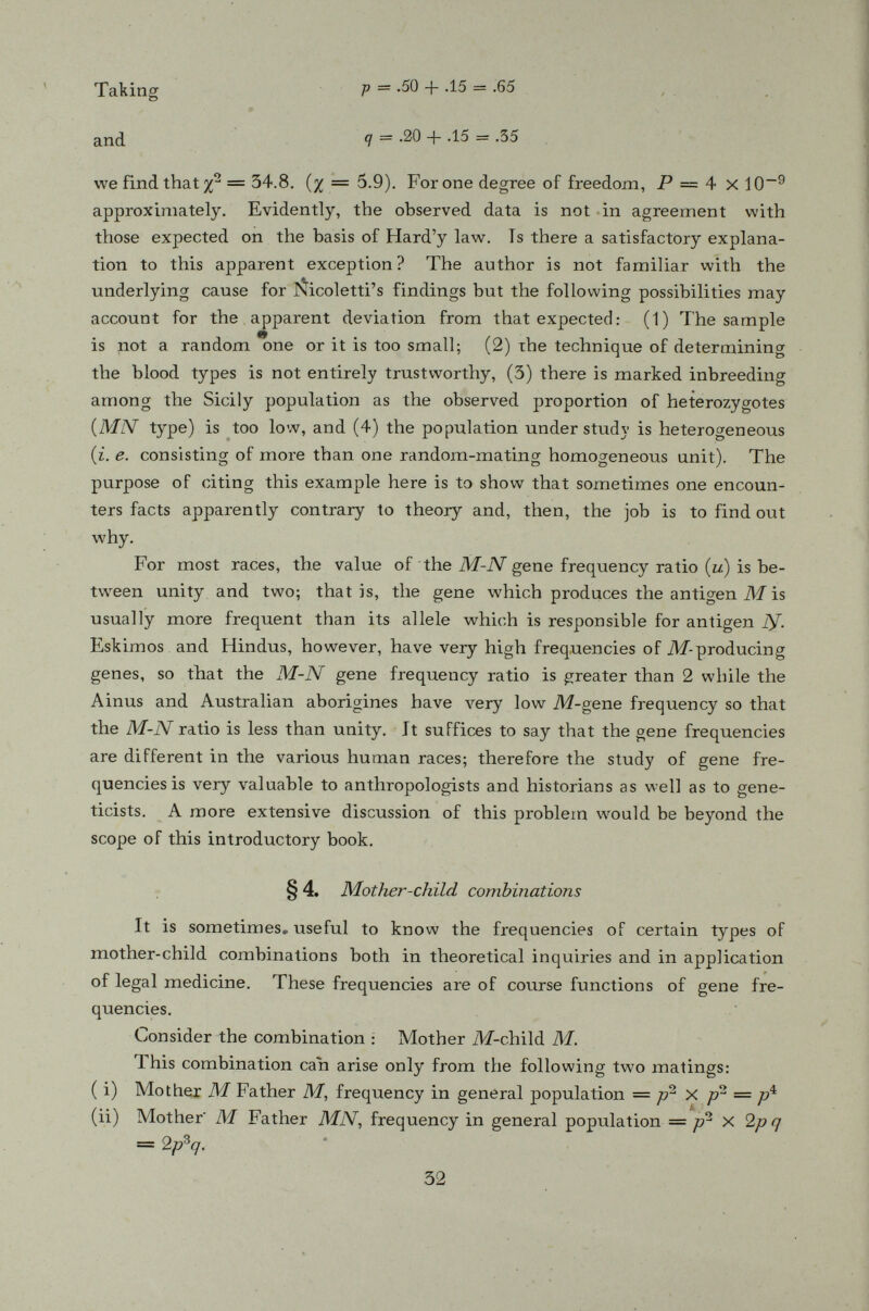 which is the chance of proving non-paternity if the man is of type AT. Similarly, if the man is of type M, the chance of proving non-paternity is <7(1 - pq) but, if the man is of type MN, it is impossible to establish non-paternity whatever the mother-child combination is. Since the probabilities of a man being of type N and M are r/ 2 and p 2 respectively, the average chance of proving non-paternity is therefore *' P = q 2 -X 1 - pq) + p 2 X <7(1 — pq) = pq(l-pq\ Those who have some knowledge of differential calculus see easily that 5 the maximum value of P is ^ — .1875 when p ■= q = It must be emphasized that the M-N test of blood types is useful only in establishing non-paternity in certain cases; that is, if the accussed man belongs to an impossible blood typé, it clears him up. But if he should belong to one of the possible types, it does not mean that he is the father of the child in question, and therefore the test establishes nothing. There is yet no blood test which is capable of giving positive proof of parent-offspring relationship. §6. Another simple but interesting example is the pitch of our voice which is influenced by one major pair of autosomal genes. These genes, however, express themselves differently in the two sexes. If we let V represent one of the pitch-of-voice genes and V its allele, (there being no dominance) then the three phenotypes in the two sexes corresponding to the three genotypes are as follows :— Genotype VV VV VV Men Bass Baritone Tenor Women Soprano Mezzosoprano Alto It is to be noticed that a man of the VV type sings bass but a women of the same genotype sings soprano instead of alto. They should be equally numerous in a population. Another interesting point to be noticed is that in a bass-soprano family, all their sons would sing bass and all their daugh-
