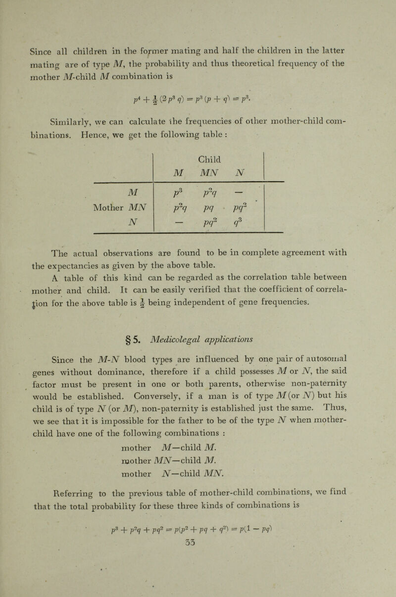 tors would sing soprano; while in a tenor-alto family, all their sons would be tenors and all their daughtors altos, only a baritone-mezzosoprano union can hope to produce a family quartet ! (Strandskov, 1941). Only a few studies have been made in Europe as to the frequencies of these genes. The bass-soprano gene is fovind to be higher in Northern Europe than in Italy and other Mediterranean countries while the tenor- alto gene is higher in southern than in northern Europe. There has been no study on this gene in China as yet and very few, if any, in the United States. § 7. Snyder's method If the gene A is dominant to its allele a so that the heterozygous individuals are phenotypically indistinguishable from the homozygous dominants, the two methods of analysis described in previous sections would be inapplicable. A general method of treating the cases with dominance has been suggested by Prof. Snyder (1934) which obviates the need of distinguishing between the homozygous and heterozygous dominants but the genetical data must cover two generations instead of only one as in the simple case of no dominance. Since the heterozygotes are phenotypically the same as the homozygous dominants, only three types of matings could be recognized, viz. : Dominants X Dominants Dominants X Récessives Récessives X Récessives. All the offsprings of the third type' of mating will be recessive if the character under consideration is controlled by one pair of Mendelian factors, while only a portion of the offsprings of the other two types of mating would be recessive. Let us first consider the crosses between two dominant individuals. If both parents are heterozygous, the proportion of récessives among the total offspring of such crosses should be In a random mating population, however, the crosses of the type Domitiants X Dominants wotxld sometimes involve homozygous individuals in which case none of their offspring could be recessive. Hence the recessive offspring of this type of crosses in a population should be always less than Evidently the more dominants are homozygous, the less would be the proportion of récessives among their 35