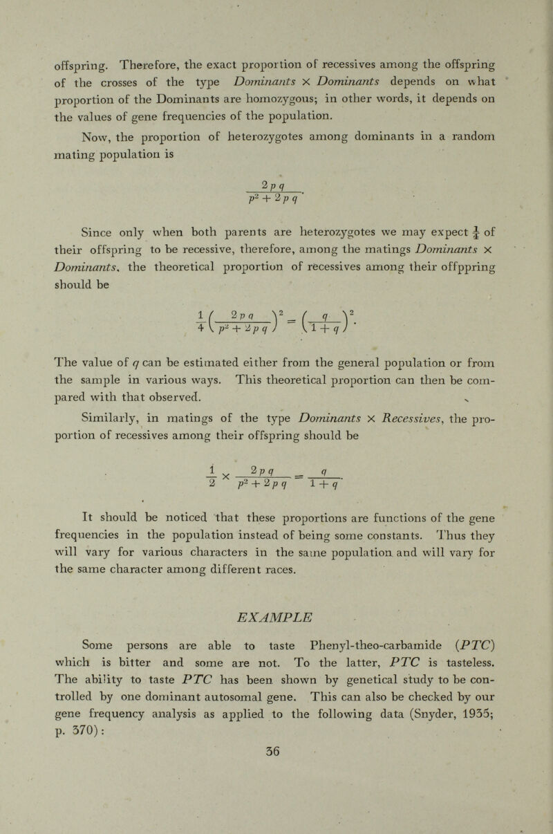 It is seen that these observed proportions of recessive offspring are reasonably close to those calculated based on the value of q. Statistically, we have to test the significance of the discrepancies between the calculated and observed proportions. Snyder (1934) has shown that the standard deviations of the discrepancies for offsprings of the Dominants X Dominants families and Dominants X Récessives families are, respectively, for N >■ 100 which is the number of independent individuals studied in the test ( i. e. size of the sample) and r stands for the observed proportion of recessive individuals in the general population (which is approximately 50% in our example). The reader may calculate the standard deviations to see that the discrepancies between the theoretical and observed proportions in our example are not significant. It should be added that this method is applicable only when the gene frequencies assume intermediate values so that the recessive individuals in the general population are numerous enough to determine accurately the value of q on which is based the calculation of theoretical proportions of récessives among various types of families. If p or q is extremely small, no reasonably accur ate determinations can be made even if the sample is fairly large in which case the Lenz method as described in chapter one should be used. The above analysis is especially appropriate when it is applied to human populations. The data simply consists of a collection of simple family pedigrees covering only two generations. If we work with other animals or plants, the heterozygous dominants may, however, be distingui shed from the homozygous dominants by test-mating. If we mate the dominants to récessives, there will be some recessive offspring produced only if the dominant is heterozygous. We shall cite an example which illus trates this method. Dermèstes vulpinus, a polyphagous beetle, is about one centimeter in length and feeds on raw hides. They are scavengers of subtropical origin. U. Philip (1938) has collected a random sample of this beetle from one pile and § 8. Dominants tested by mating to récessives