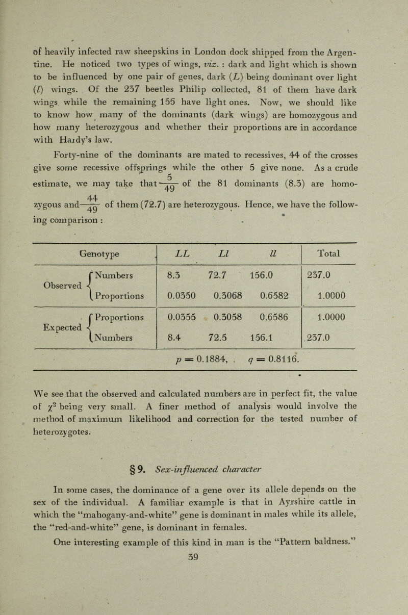 where R is the proportion of récessives (normal, in our example) among men and r is the proportion of récessives (bald) among women and IVj, ¿V 2 are, respectively, the number of women and men examined in the study. For sex-influenced characters, we have just seen that the proportion showing the character in the two sexes are different but closely related so that if we know the proportion in one sex, we may calculate the correspond ing proportion in the other sex. For instance, if we know that there are 31 o/ 0 among men showing the character dominant in males, {e. g. baldness) what proportion of women may be expected to show the character (recessive in females as baldness) ? We see that <7 2 = 1 — .31 = .69 •*. q = /.69 = .8307 Thus, p = l- .8307 = .1693 and p 2 = .0287 or 2.87 % which is the expected proportion of baldness among women. A table based on the above consideration has been give by Snyder and Cotterman (1936). If we let < jj 3 denote the proportion of baldness among men which* is the calculation based on a sample of IV men, the standard deviation of the above estimate is „-(i./i-aff J/**. NOTES 1. The maximum likelihood estimates of gene frequencies : Suppose we have the following sample of N individuals : Genotype AA Aa aa Total Observed numbers D H R N Theoretical proportions <> P 2 pq 9 r 1.00 The probability of observing such a set of numbers is 41