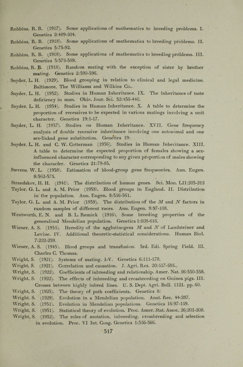 INDEX A Achatinella, 289 Additive factors, 153 Ainus, 32 Albinism of rabbits, 50 Allopolyploid, 85 Anderson, 289 Assortative mating, phenotypic, 230 Australian aborigines, 32 Autohexaploid, 92 Autotetraploid, 85, 90, 147 Allopolyploid, 85 Ayrshire cattle, 39 B Balance between mutation and selection, 260 Baldness, 39-40 Bartlett, 127, 147 Bernstein, 51, 53, 63, 222, adjustment, 53 Blood groups, A-B-O, 51, Chinese, 52, Japanese, 64, English, 64 Brachydactyly, 263 Brother-sister mating, 136, 190, half brother-sister mating, 198 c Candela, 63 Chi-square, y 2 , 42 Chiricahua chromosomes, 249 Coefficient of correlation, r, 152, 184 Coefficient of determination, 157, 162, 165-166 Coefficient of inbreeding, 208 Coefficient of relationship, 209 Coefficient of selection, 244 Color blindness, 7, 72 Comet, 213 Consanguineous mating, 178, 218 Correlated causes, 161 Correlation, between mates, 179 between relatives, 215 for sex-linked factors, 220 between phenotype and genotype, 183 between sibs, 182 between uniting gametes, 179 mothers and children, 43 parent-offspring, 182 Correlation table, 181, 184 Cotterman, 41 Crampton, 289 D Dahlia variabilis , 93 Dermestes vulpinus, 38 Differentiation, 289 Distri bution of <7, 292 ff. Distylic heteromorphism, 233 Dobzhansky, 249, 251, 290, 308 Dobzhansky and Queal, 49, 63 Dominance, 50 Drosophila , 244, Drosophila pseudoobscura , 49, 63, 249 Duplicate factors, 5 *> E East and Jones, 123 East and Mangelsdorf, 97 Effective size, 287-288 Equilibrium, defined, 18 establishment of, 20 in large random mating population, 17 properties of, 19-20 with inbreeding, 221 Erythroblastosis fetalis, 46, 262 Eskimos, 32 Evolution, 307 F Fäbergi, 28 Fabricius-Hasen, 44 Fan, C. S., 52 Fibonacci series, 80, 84, 142, 144 First cousin mating, 199 double first cousin mating, 195 Fisher, 10, 236, 295