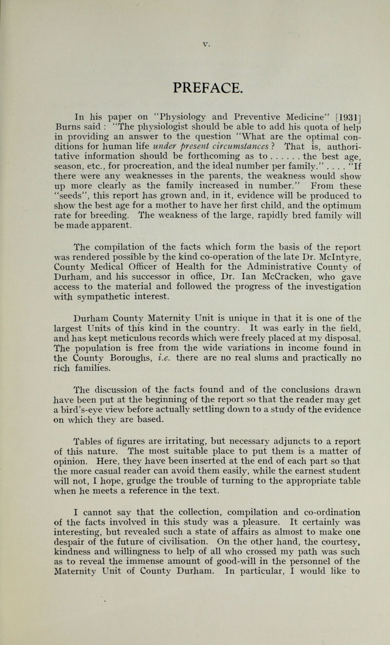 Contents. PAGE Acknowledgments ... ... ... ... ... ii Foreword by the Rt. Hon. I^ord Eustace Percy ... ... iii Preface ... ... ... ... ... ... v-vi Discussion and Conclusions ... ... ... ... 1—15 Part I. Some Biological Factors influencing Infant and Child Mortality ... ... ... ... 16—74 Tables I—XX ... ... ... ... 75—84 Part II. Some Social Factors influencing Infant and Child Mortality ... ... ... ... 85—138 Tables XXI—XI,VII ... ... ...139—152 Part III. Biological and Social Factors influencing Maternal Deaths and Deaths from Other Causes in Actively Reproducing Women ... ... ...153—198 Tables XIvVIII—IvXXIV ... ... ...199—216 Part IV. Appendices ... ... ... ...217—244 In Conclusion, by Professor David Burns ... ... ... 245 References ... ... ... ... ... ... 247