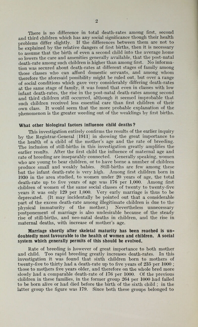 ч 4 What is the influence of the father's occupation on the child's chance of life ? It is clear that generally the father's occupation will influence the child's health only indirectly by determining the family income or place of residence, and admittedly knowledge of the nature of the father's occupation throws little light on the exact nature of the social factors important to health. Among all the children born in the area in 1930, there were some 2% who were the children of middle-class people who did not come within the scope of the public health services. The total death-rate up to five years of age among these children was 90 per 1000. The still-birth rate at 44 per 1000 was no less than for other classes, but the death-rate among those born alive was halved at all ages and only totalled 46 per 1000 up to five years. Clearly the rugged northern climate must not be blamed for too much. The birth-rank of the majorit3'' of these children was not known, but in the cases where it was known, more than 90% were either first, second or third children. The Httle evidence relating to the age of the mothers confirmed the conclusion deduced from figures given by the Registrar-General, that in this class marriage and child-birth is relatively postponed. The birth-rate is low and first births therefore form a large proportion of all births ; late marriage determines that a large proportion of women bear their first child when near or over thirty. The high still-birth rate and maternal death-rate in this class is largely explained by these facts. Also it must be pointed out that the low post-natal death-rate in this class is partly due to the rigorous weeding at birth and is not wholly due to the excellent conditions. The parents of the children covered by the public health services were divided into three classes :— (a) black-coated and independent workers. (Ò) miners including all employed round the mine and all described as unemployed miners. (c) the rest of the manual workers, including all just described as unemployed. As might be expected, the children of the black-coated workers had death-rates approximating to those of the middle classes, the total rate to five years being 102 as against 90 per 1000, and the rate from birth to five years being 65 against 46. Most of the middle class children were first, second or third, and if the good biological groups alone of the black-coated group are considered, then the total death-rate is 92 and the rate from birth to five years 62 per 1000. Thus for the same size of family the middle class children showed no advantage over the children of the black-coated workers, but earlier marriage among the latter caused the still-birth rate to be lower and the post-natal death-rate to be higher than in the middle classes. The most striking class differences were however found when the miners and other manual workers were studied.