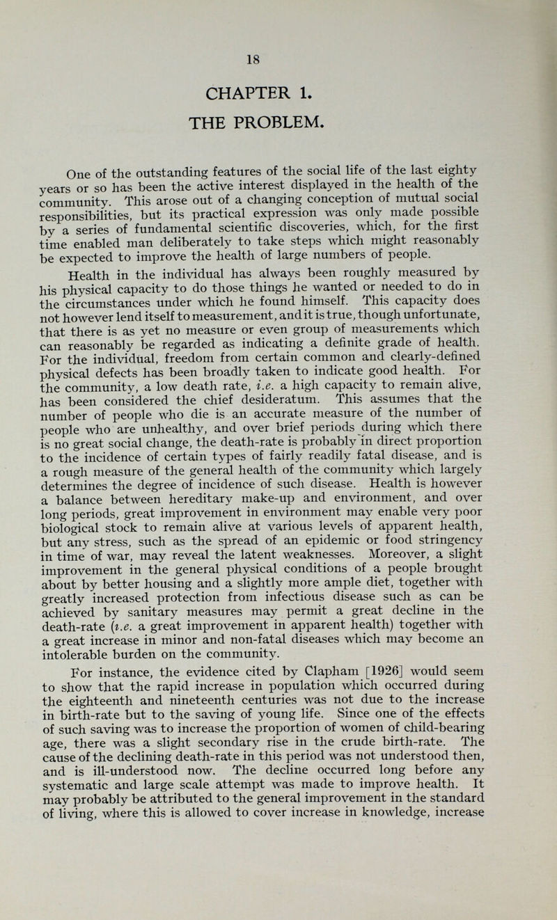 20 circumstances, the newly-born infant is relatively protected, but his death-rate decreases precisely as his protection from the dangers of his environment decreases. School age, with its great increase in personal contacts and therefore great increase in exposure to infections is not accompanied by an increase in death-rate, but by a decrease, but the passage from school to the relatively rigorous conditions of industry is accompanied by a definite increase therein (Table I). This might be attributed to bad industrial environment, but the position is not simple. Entrance into paid employment at round about fourteen or fifteen coincides roughly with adolescence, and the question arises whether the increased death-rate at this stage must be attributed to the physiological strains of adolescence, or to the adverse conditions in industry. From the age of fifteen onwards it is necessary both as regards physiological changes and social conditions to consider the sexes separately. (Table I., page 75). Table I shows the death-rate of both sexes for the years 1921 and 1931, column D representing the total death-rate, while D-A represents the natural death-rate, i.e. the total death-rate less the rate due to accident and suicide [i.e. A), this being calculated from the figures given by the Registrar-General. Among males, there is a jump in the accident rate {i.e. A), on the entry of the youth into employment at about fifteen, which accounts for part of the increased death-rate at this stage, but while the accident rate remains fairly constant from fifteen to forty-five years, the natural death rate increases, with a steadily increasing increment. After forty- five years there is a great increase in deaths due to natural and accidental causes and it seems difficult not to conclude that here both death-rates reñect the increasing unfitness of the man for the duties forced on him by our society. The steady increase in the death-rate from natural causes in the male after entering industrial, commercial or professional life, despite stability of environment, would seem to make clear that this increase is determined by biological changes of a retrogressive kind. In the female, the changes in the death-rate are slightly more complicated, and environmental changes more varied, so that inter¬ pretation of the figures is more difficult. At no stage does the accident death-rate contribute considerably to the total death-rate in the more highly disciplined and protected sex. In infancy where the responsibility for accidents presumably lies mainly with someone else, the accident rate is closely similar for both sexes. In industry, the conditions to which the male is exposed, makes his accident death-rate always many times that of the female of the same age but during the school age, the slight but constant excess of the male rate over the female would seem to indicate mere lack of discipline. When the natural death-rate only is considered, it is seen that the bulge on the female graph coinciding with the entrance into employment and also with the biological changes of adolescence is slightly greater than for the male (0*9/1000 as against 0-7/1000 for England and Wales), so that for the country as a whole the natural death-rate of females at this age is slightly higher than for the male. Table I only gives the figures for 1921 and 1931, but figures were also calculated from the reports of the Registrar-General for 1930 and 1932, the assumption