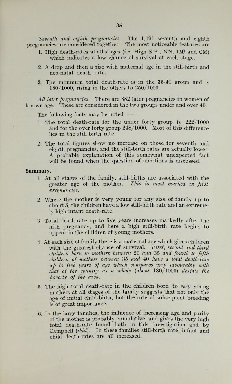 37 the mining section for which there is no evidence, but merely that this group of illegitimate children compares favourably with the legitimate children of the largest single social class in the County). 3. Table II shows that the death-rate among young married women is higher than that of young single women. This would seem to be probably associated with the strain of child-birth. (Page 75). From Table VI it would seem that the reduction in total mortality among first children with increasing maternal age ends at about the age of 19-20 years, г.б at about the time at which the mother is approach¬ ing skeletal maturity. It seems possible that the drain on the salts of the maternal skeleton which has been found to occur in pregnancy and lactation in animals, [Sherman and Macl^eod, 1925] and in women, even under excellent dietary conditions (Macy et al 1930) may prove excessive in the case of young mothers in whom skeletal growth is still occurring, thus diminishing the chances of health in mother and off¬ spring. The relatively low still-birth rate in the group suggests however that this skeletal immaturity may be favourable rather than otherwise to parturition. The steady rise of the still-birth rate with age, which is most marked in first births, suggests that the fully developed body may respond less and less satisfactorily to the changes needed for parturition. Theiler [1934] in reviewing bone lesions in domesticated animals points out that since sexual maturity occurs considerably before skeletal maturity is reached, and since in the lower animals sexual maturity is usually followed fairly quickly by the reproductive cycle, the immature female is usually subjected to the dual strain involved in the growth of her own skeleton, and that of her offspring. Though the postponement of the reproductive cycle in the human would seem to be on the whole advantageous to the offspring, it raises its own particular problems. (Table VI., page 78). Table VII summarises the position in relation to the effect of advancing maternal age in different birth orders. In this area few women bear their earlier children after they are 35. This inevitably decreases the significance of the differences noted, but the figures indicate a rise in total mortality in first children in the 35 + group : (from 127/1000 in the 30-35 group to 178/1000 in the 35 + group.) The rise at 35 + does not occur in 2nd, 3rd and 4th children because the rise in still-births is so slight, but after 40, total death-rate rises to 208/1000. In fifth and sixth children no change in total death rate occurs beyond 30 years of age, while among seventh and eighth children, there is a drop between the 30-35 and the 35-40 group followed by a rise. It is probable that among seventh and later children parity is of more importance than age, and that at all maternal ages the survival chance of the offspring is low. (v.) The influence of the age of intitial child-birth and of the rate of breeding on the child's chance of survival. In order to determine the significance of the drop in total death-rate which fig. 3 indicates as occurring after the early births in each parity group {i.e. after births to women who have started to reproduce very early or have reproduced very rapidly) the following observations and