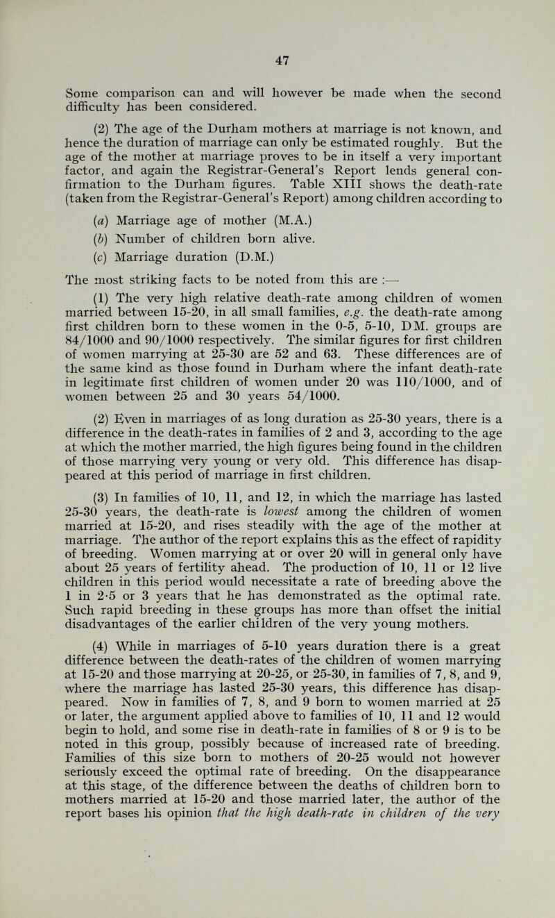 49 CHAPTER IV. COMPARISON BETWEEN THE DURHAM [1931] FIGURES AND THE FIGURES FOR ENGLAND AND WALES [1911]. DEATH AND MISCARRIAGE RATES AMONG PREVIOUS PREGNANCIES, ACCORDING TO STAGE OF FAMILY AND MATERNAL AGE. 2.50 200 BiiCThRohk аСнч.п Bû« 1 Iqa о 'О 1Л О vo + 94 rO f) I/) I I 1 pn О О СЧ #0 rl с t S о- Г- . ^3. ■л а -il <в — 2 й ю О 1Л tM ^ л m О «л о ^ «ч О о «о со о г I у и. -i- а- cu I s ш. О со Э- о ni гО I I о кЛ €* СЯ W-) rt I о «о 0 1 V/» о 4- о Fig. 4. (а) 2nd, 3rd and 4th pregnancies. As already pointed out, comparison between the figures of the Registrar-General's Special Report [1911] and the results of the present investigation is difficult, because each investigation gives some informa¬ tion not found in the other. Moreover the social conditions, birth-rate, etc., differed in the two areas as will be considered later. Calculations have however been made along the following lines. In Fig. 4 (b) is shown the miscarriage rate, still-birth rate and death- rate in the previous pregnancies where the mother had her sixth pregnancy in 1930, and the groups are arranged according to the age of the mother in that year. The 595 pregnancies in 119 families found in the group where the mother's age is 25-30 have produced 548 living children, i.e. an average of 4-6 per family. The 1,760 pregnancies in 352 families found in the 30-35 year group have produced 1,694 living children, i.e. 4*8 per family. If the former group is first considered, it is seen that among the children born alive, the death-rate per 1000, before the mother's sixth pregnancy is terminated, is 201/1000. Since about 95% of these sixth pregnancies resulted in living offspring, it is clear that this group should be compared with the Registrar-General's figures for families of 5 to 6. But after the birth of the last child (in P