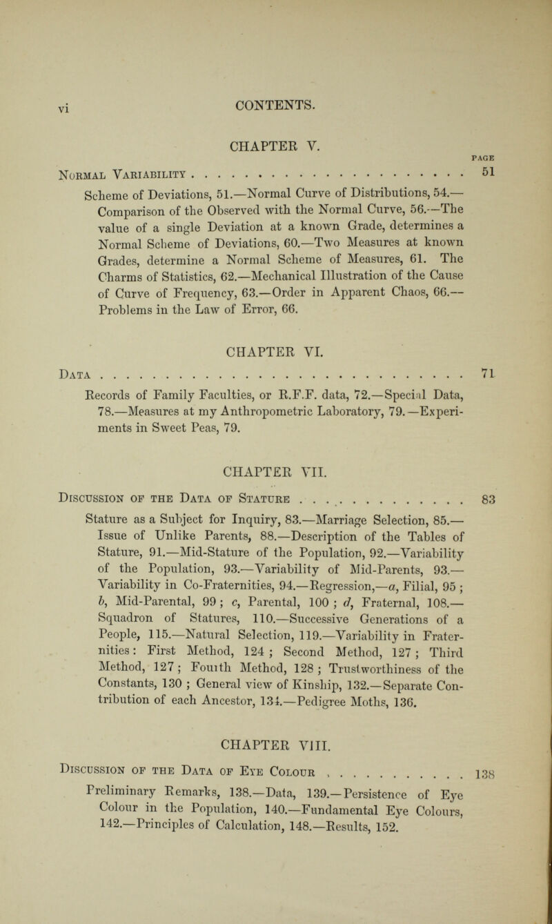viii CONTENTS. TABLES. The words by which the various Tables are here described, have been chosen for the sake of quick reference ; they are often not identical with those used in their actual headings. N(\ofthe Subjects of the Tables. paoe Tables. 1. Strengths of Pull arranged for drawing a Scheme 199 2. Data for Schemes of Distribution for various Qualities and Faculties 200 3. Evidences of the general applicability of the Law of Frequency of Error 201 • 4. Values for the Normal Curve of Frequency (extracted from the well-known Table) 202 5. A'^alues of the Probability Integral (extracted from the well- known Table) 202 6. Values of the Probability Integral when the scale by which the Errors are measured has the Prob : Error for its Unit . 203 7. Ordinates to the Normal Curve of Distribution, when its 100 Grades run from — 50°, through 0°, to -j- 50^ 204 8. Ditto when the Grades run from 0° to 100°. (T/iis Table is es2)eñalhj adapted for use with Schemes) 205 9. Marriage Selection in respect to Stature 206 9«. Marriage Selection in respect to Eye Colour 206 9b. Marriages of the Artistic and the Non Artistic 207 10. Issue of Parents who are unlike in Stature 207 11. Statures of adult children born to Mid Parents of Various Statures 208 12. Statures of the Brothers of men of various Statures, from 11.F.F. data 209
