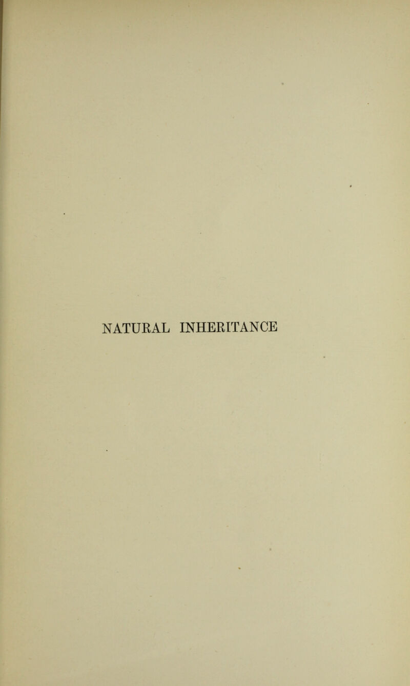 NATUEAL INHERITANCE í CHAPTER I. I I INTRODUCTORY. I I HAVE long been engaged upon certain problems tbat ' lie at the base of the science of heredity, and duriüg several years have published technical memoirs concern¬ ing them, a list of which is given in Appendix A. This volume contains the more important of the results, set forth in an orderly way, with more completeness ^ than has hitherto been possible, together with a large amount of new matter. ■' The inquiry relates to the inheritance of moderately exceptional qualities by brotherhoods and multitudes rather than by individuals, and it is carried on by p- more refined and searching methods than those usually employed in hereditary inquiries. One of the problems to be dealt with refers to the curious regularity commonly observed in the statistical \ peculiarities of great populations duriug a long series of в