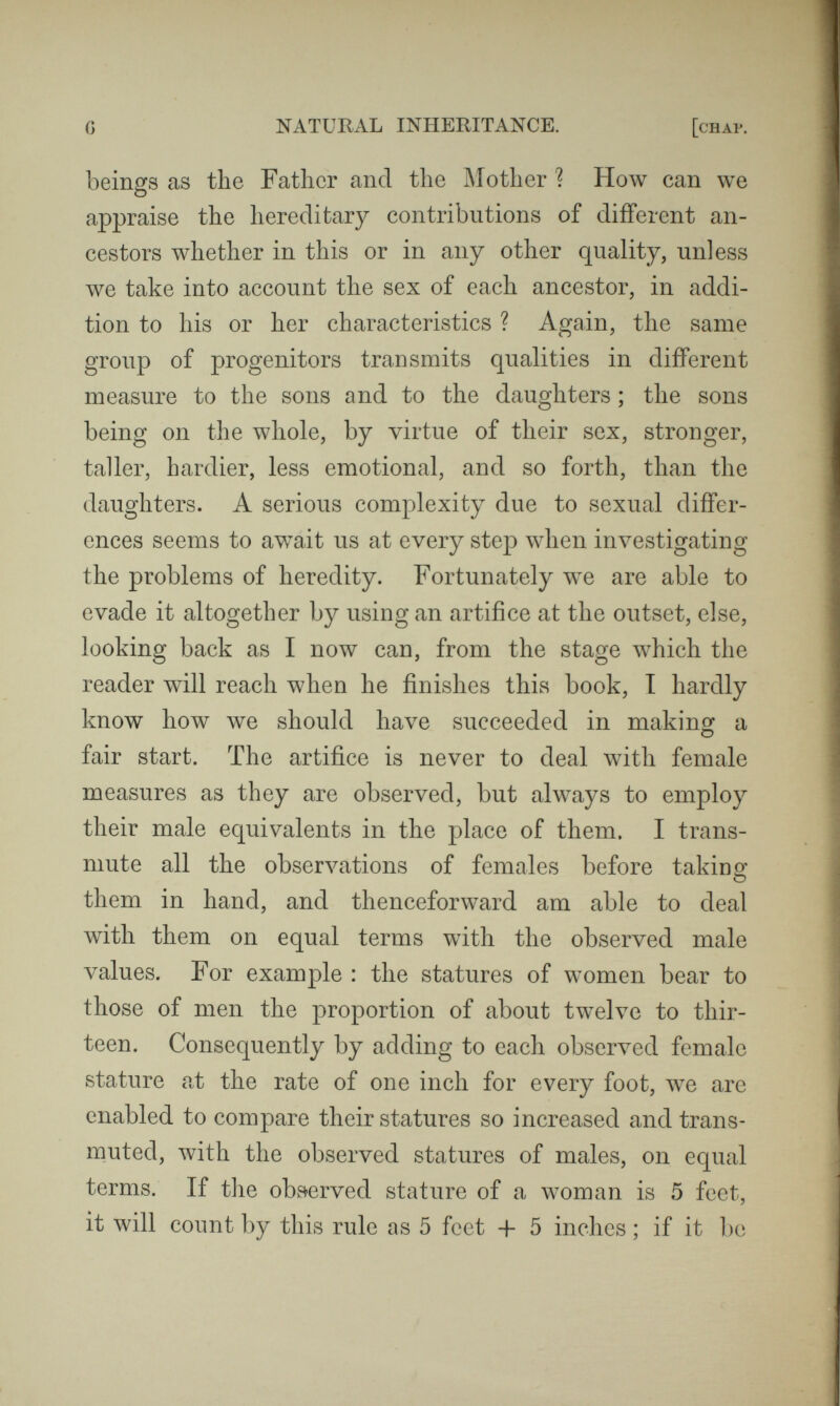 8 NATURAL INHERITANCE. [снлр. now made of it will be better understood through, an illus¬ tration. Thus, many of the modern buildings in Italy are historically known to have been built out of the pillaged structures of older days. Here we may observe a column or a lintel serving the same purpose for a second time, and perhaps bearing an inscription that testifies to its origin, while as to the other stones, though the mason may have chipped them here and there, and altered their shapes a little, few, if any, came direct from the quarry. This simile gives a rude though true idea of the exact meaning of Particulate Inheritance, namely, that each piece of the new structure is derived from a corresponding piece of some older one, as a lintel was derived from a lintel, a column from a column, a piece of wall from a piece of wall. I will pursue this rough simile just one step further, which is as much as it will bear. Suppose we were building a house with second-hand materials carted from a dealer's yard, we should often find considerable portions of the same old houses to be still grouped together. Materials derived from various structures might have been moved and much shuffled together ^ О in the yard, yet pieces from the same source would frequently remain in juxtaposition and it may be entangled. They would lie side by side ready to be carted away at the same time and to be re-erected together anew. So in the process of transmission by inheritance, elements derived from the same ancestor are apt to appear in large groups, just as if they had clung together in the pre-embryonic stage, as perhaps