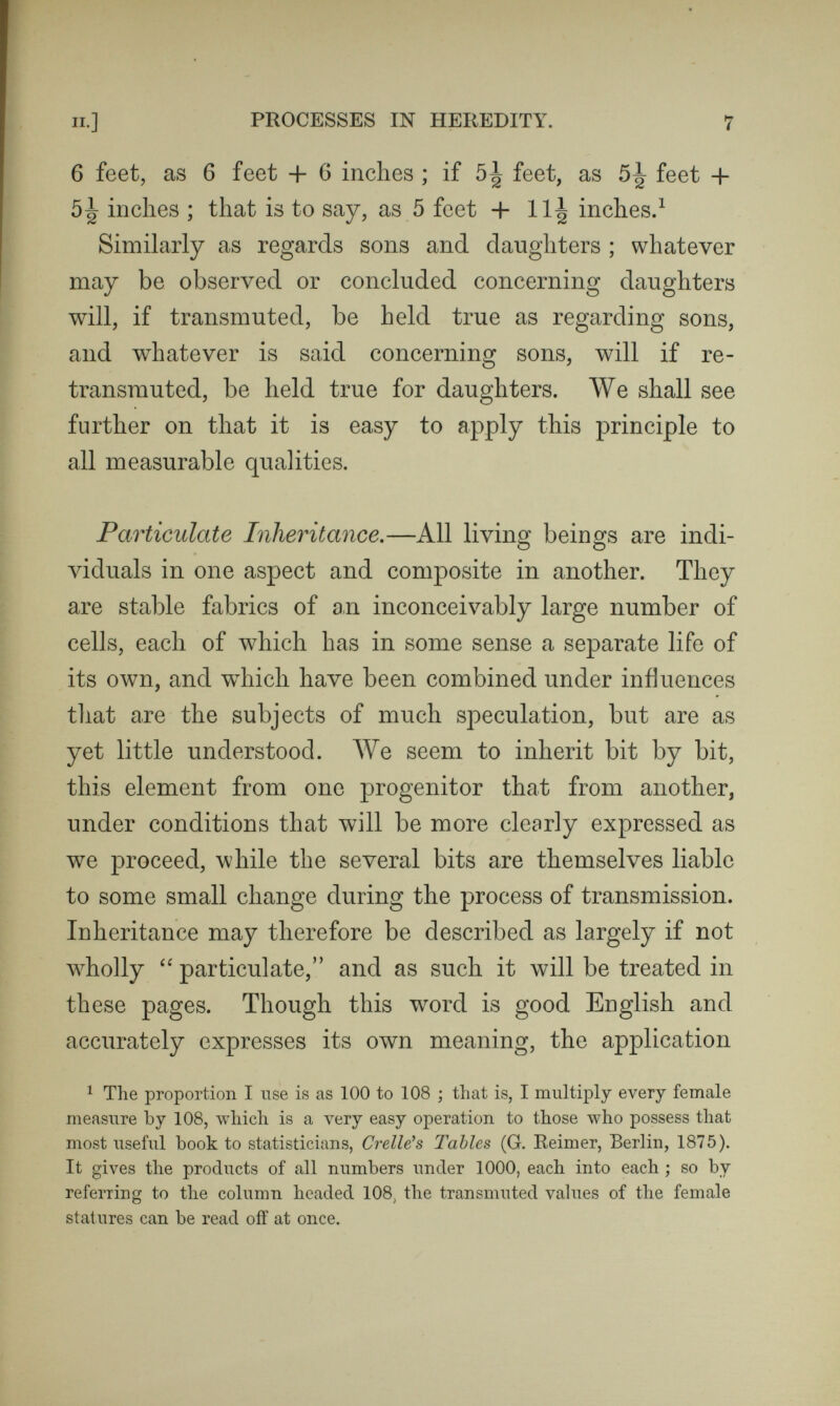 п.] PROCESSES IN HEREDITY. 9 they did. They form what is well expressed by the word  traits,'' traits of feature and character—that is to say, continuous features and not isolated points. We appear, then, to be severally built up out of a host of minute particles of whose nature we know nothing, any one of which may be derived from any one progenitor, but which are usually transmitted in aggregates, considerable groups being derived from the same progenitor. It would seem that while the embryo is developing itself, the particles more or less cpalified for each new post wait as it were in com¬ petition, to obtain it. Also that the particle that succeeds, must owe its success partly to accident of position and partly to being better qualified than any equally well placed competitor to gain a lodgment. Thus the step by step development of the embryo cannot fail to be influenced by an incalculable number of small and mostly unknown circumstances. Family Likeness and Individual Variation.—Natural peculiarities are apparently due to two broadly different causes, the one is Family Likeness and the other is In¬ dividual Variation. They seem to be fundamentally opposed, and to require independent discussion, but this is not the case altogether, nor indeed in the greater part. It will soon be understood how the conditions that pro¬ duce a general resemblance between the ofl'spring and their parents, must at the same time give rise to a con¬ siderable amount of individual differences. Therefore I need not discuss Family Likeness and Individual Varia-