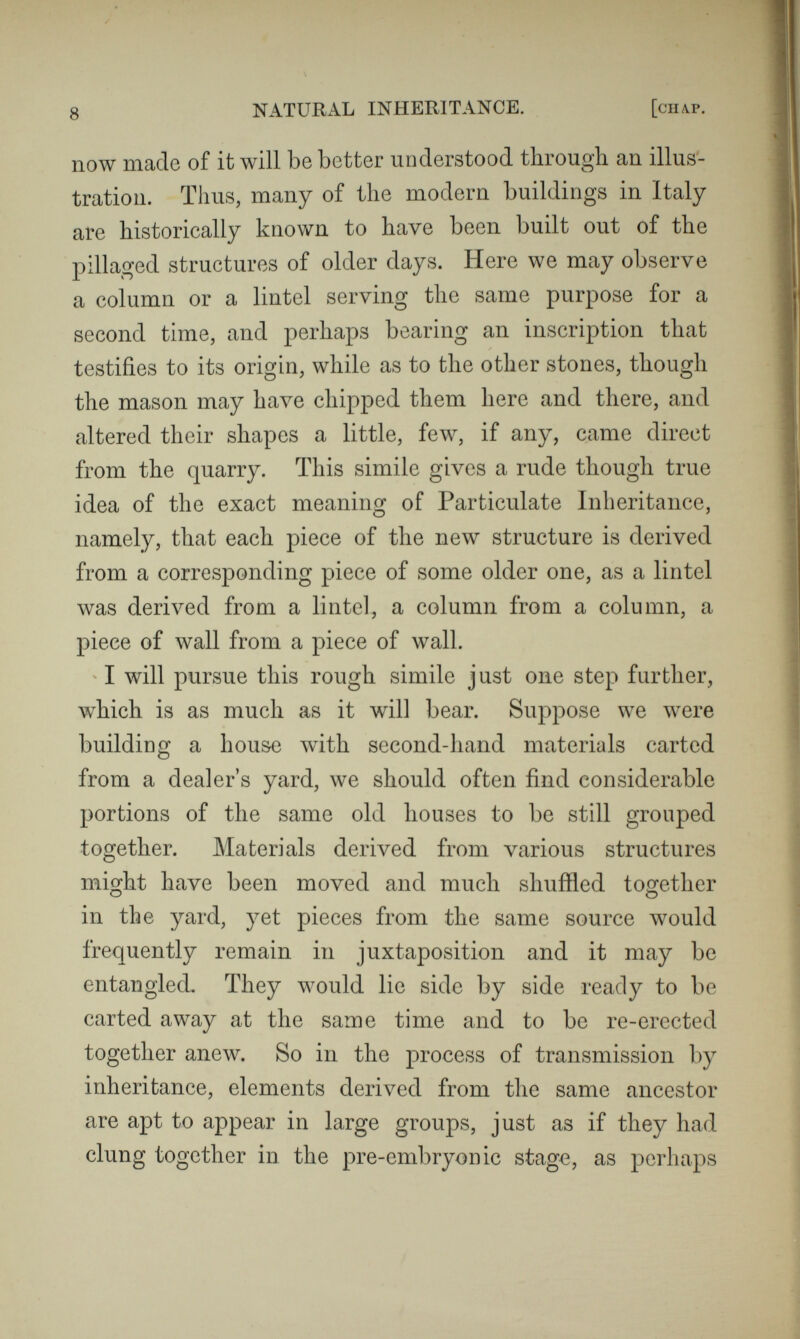 10 NATURAL INHERITANCE. [chap. tion under separate heads, but as different effects of the same underlying causes. The origin of these and other prominent processes in heredity is best explained by illustrations. That which will be used was suggested by those miniature gardens, self-made and self-sown, that may be seen in crevices or other receptacles for drifted earth, on the otherwise bare faces of quarries and cliffs. I have frequently studied them through an opera glass, and have occasionally clambered up to compare more closely their respective vegetations. Let us then suppose the aspect of the vegetation, not of one of these detached little gardens, but of a particular island of substantial size, to represent the features, bodily and mental, of some particular parent. Imagine two such islands floated far away to a desolate sea, and anchored near together, to represent the two parents. Next imagine a number of islets, each constructed of earth that was wholly destitute of seeds, to be reared near to them. Seeds from both of the islands will gradually make their way to the islets through the agency of winds, currents, and birds. Vegetation will spring up, and when the islets are covered with it, their several aspects will represent the features of the several children. It is almost impossible that the seeds could ever be distributed equally among the islets, and there must be slight differences between them in exposure and other conditions, corresponding to differences in pre-natal circumstances. All of these would have some influence upon the vegetation ; hence there would be a corre-