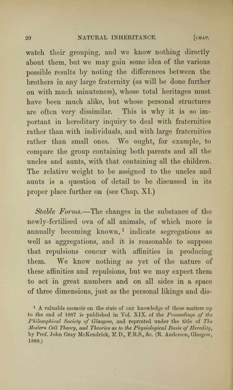 22 NATURAL INHERITANCE. [chap. tliey were called, remained quite firm for many years ; at length a storm shook them do\vn. In every congregation of mutually reacting elements, some characteristic groupings are usually recognised that have become familiar through their frequent re¬ currence and partial persistence. Being less evanescent than other combinations, they may be regarded as temporarily Stable Forms. No dembnstration is needed to show that their number must be greatly smaller than that of all the possible combinations of the same elements. I will briefly give as great a diversity of instances as I can think of, taken from Governments, Crowds, Landscapes, and even from Cookery, and shall afterwards draw some illustrations from Mechanical Inventions, to illustrate what is meant by characteristic and stable groupings. From some of them it will also be gathered that secondary and other orders of stability exist besides the primary ones. In Goл^ernments, the primary varieties of stable forms are very few in number, being such as autocracies, con¬ stitutional monarchies, oligarchies, or republics. The secondary forms are far more numerous ; still it is hard to meet with an instance of one that cannot be pretty closely paralleled by another. A curious evidence of the small variety of possible governments is to be found in the constitutions of the governing bodies of the Scientific Societies of London and the Provinces, which are numerous and independent. Their development seems to follow a single course that has many stages,