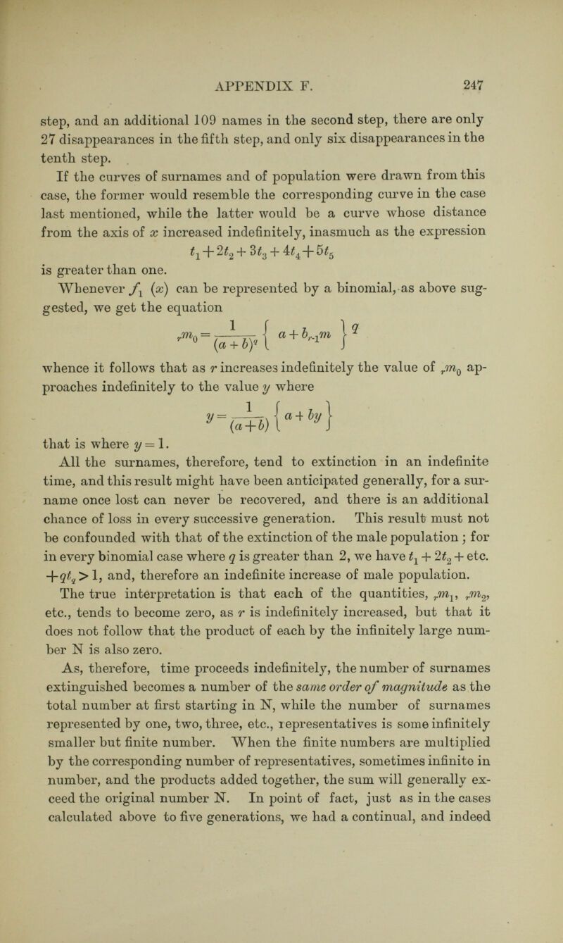 APPENDIX G. 249 of Family Faculties. This will now be briefly described again. Each kinsman can be described in two ways, either by letters or by a number. In ordinary cases both the letter and number are intended to be used simultaneously, thus ГГ.8. means the Father's Father of the person described, though either FF or 8, standing by themselves, would have the same meaning. The double nomen¬ clature has great practical advantages. It is a check against mis¬ take and makes reference and orderly arrangement easy. As regards the letters, F stands for Father and M for Mother, whenever no letter succeeds them ; otherwise they stand for Father's and for Mother's respectiv^ely. Thus F is Father; FM is Father's Mother ; FM F is Father's Mother's Father. As regards the principle upon which the numbers are assigned, arithmeticians will understand me when I say that it is in accord¬ ance with the binary system of notation, which runs parallel to the binary distribution of the successive ranks of ancestry, as two parents, four grandparents, eight great-grandparents, and so on. The subject of the pedigree is of generation O; that of his parents, of generation 1 ; that of his grandparents, of generation 2, &c. This is clearly shown in the following table :— All the male ancestry are thus described by even numbers and the female ancestry by odd ones. They run as follows :—