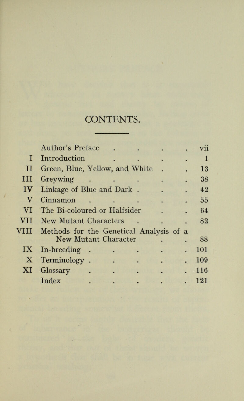 AUTHORS' PREFACE WE have decided that it is impossible adequately to convey ideas concerning genetic fact and theory by means of letters to inquiring breeders who, having more or less incorrect notions of what a geneticist is and does, yet seek assistance in the solution of their problems. We have concluded that someone has got to explain to the breeders of budgerigars what genetics is. So we have written this book. The facts of organic inheritance in the budgeri gar with which it deals were discovered, not by ourselves, but by others, especially by Dr. Hans Duncker and Dr. Hans Steiner who are well known to all breeders of budgerigars in this country. We ourselves are fully aware of the important studies made by these investigators on the biochemical differences which exist between the various mutant forms of the budgerigar, and also of the systems of formulas used by them to express these differences. But though we make the fullest use of their writings, we choose to offer an interpretation of the results of experi mental breeding somewhat different from theirs. To us it seems highly desirable that the facts of inheritance in the budgerigar should be considered in the light of modern genetic theory, and that out of them should be woven a hypothesis that shall be in tune with current genetical teaching.