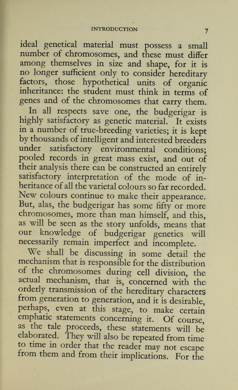 and is characteristic of that species. The total number is a multiple of two, and the chromo somes, since they differ among themselves in respect of size and shape, are seen to exist in the form of pairs, the members of a pair being homologous , i.e. similar in size and shape. In the ripe egg and sperm the number of the chromo somes is only half that found in the cells of the body. This reduction in number is due to the fact that only one member of each pair of homologous chromosomes is present. F ertili sa- tion , which essentially is the fusion of the nucleus of the egg with that of the sperm, is attended by the restitution of the chromosome number characteristic of the species, and so, in the fertilised egg, there are to be found the chromosomes in pairs, and of each pair one member was received by way of the sperm from the father, the other by way of the egg from the mother. The budgerigar has twenty-five pairs or more of homologous chromosomes. It is impossible to state the exact number for the reason that there are so very many of them that have the form of minute dots and it is exceedingly difficult to count them with any degree of accuracy. Fig. 1. The chromosomes of the budgerigar x 4500.