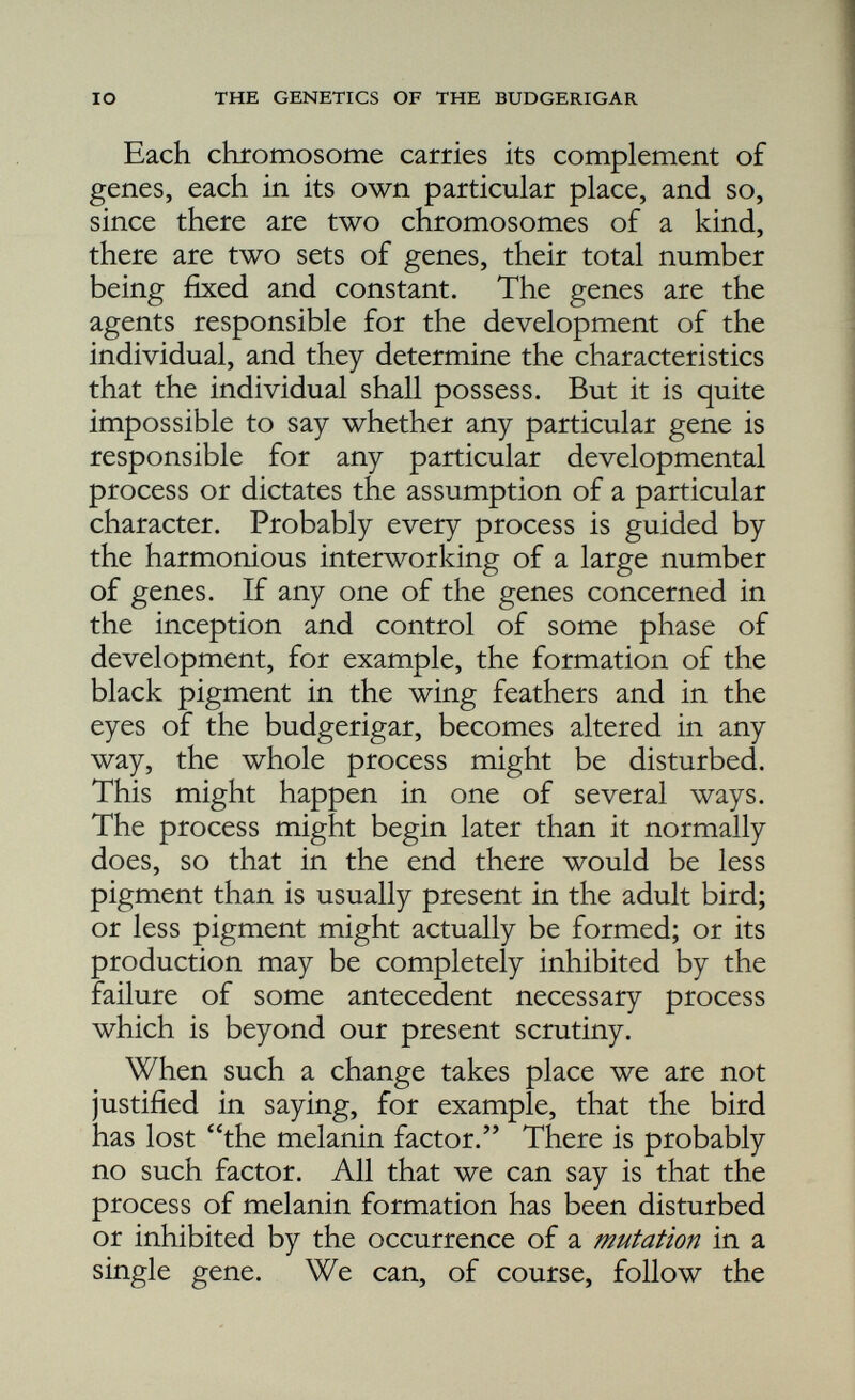 are called allelomorphs (other form) of each other. This relation of allelomorphism is a very im portant one; it must especially be remembered that though there may exist five, six, or more allelomorphs of a gene, there can never be more than two of these in a single individual. We have said that members of a pair of chromo somes are identical in every respect: they are homologous. They have the same shape and size and contain the same number of genes. There is, however, one exceptional pair of chromosomes in respect of which the sexes differ. In the cock this pair, like all the others, is composed of two identical chromosomes called the X-chromosomes, but in the hen there is only one X-chromosome, and this has a partner, the Y-chromosome, which is different in every way from the X. It is much smaller, it has a different shape, and, most important of all, as far as we know it carries no genes. While the cock, therefore, carries a double set of X-borne genes, the hen can possess only one set. The facts concerning the mechanism by which the characters (details of structure and of behaviour) of a parent are caused to reappear in subsequent generations are few and simple, and the breeder who has grasped them can have no difficulty in applying them and their implica tions to his own results, or in using them to decide upon the best method of approaching new problems. He will recognise the exact value of selection and of in-breeding, and will know how to regard a new sport when it appears and how to perpetuate it without loss of time.