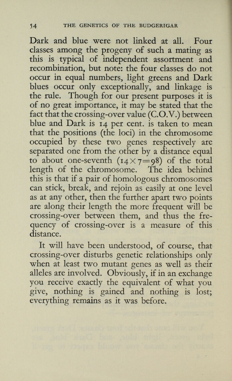 the X in the female is known as the Y-chromo- some. The chromosomes other than the sex chromosomes are, in both sexes, called the autosomes. So male can be distinguished from female for the reason that he has two X-chromo- somes whilst she has but one. Now, if there are any mutant genes on the X-chromosome, it follows that in respect of them the female must be constitutionally heterozygous; that is to say, only half her eggs will carry these genes. Cinnamon in the budgerigar has been shown to be a sex-linked character, as it is also in the canary. In respect of the gene for this character there can be three kinds of cocks but only two kinds of hens. So (the X-chromosome alone is shown):— + en en + cn + + cn . cocks hens The cock can have no cinnamon gene, one cinnamon gene, or two, but he will be a cinnamon only if he has two, for cinnamon is a recessive. If he has only one cinnamon gene he will be a carrier of the gene, but will not exhibit the character. But the hen is either cinnamon or else she is not; she cannot be a carrier. She has only one X-chromosome, and apparently if there are genes on her Y-chromosome they do not in any way affect the action of the genes on her X-chromosome. The Y can therefore be dis regarded. So if a hen is cinnamon, she carries the cinnamon gene: if she is not cinnamon, then she does not possess the gene.