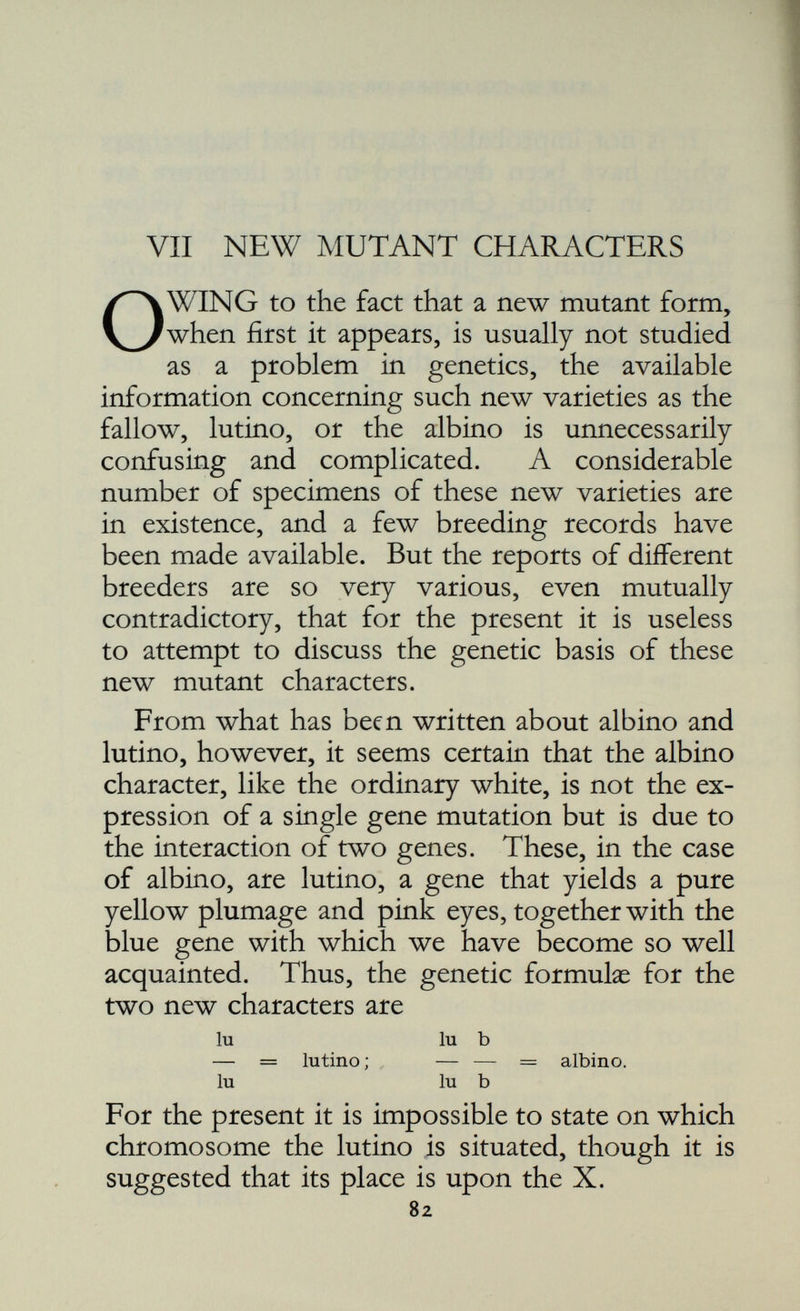 Consequently, the breeder who wishes to select would seize upon such with joy. By in-breeding he would keep these modifying genes together, and also collect any more that happened to be in the strain: in this way in time he would obtain a type that was the effect of the old yellow gene plus two, three, four, or even more pairs of recessive modifiers. But when he had collected all the existing modifiers he could go no further. By carefully continuing to in-breed the type he had so selected, he could, however, always be sure of perpetuating it. What he must not do is to outcross to any other strain, even a yellow strain, because then all the modifying genes would become once more dispersed, and the selected type would in consequence revert at once to the old type. There are cases, as we have said, in which selection is not effective, because there are no modifying genes to select, though a single gene may vary so considerably in its expression as to suggest the presence of modifying factors. Is it possible to prove conclusively that such a type as the buttercup is really the result of selection of heritable modifying genes, and not of a new mutation of the old yellow gene? This question could be solved by appropriate breeding tests covering two generations. The first cross would consist of the mating buttercup of the purest variety to a yellow with as much green suffusion as possible. The result of this mating would consist of all green suffused yellows, and the effect would be the same whether we were dealing with a number of recessive