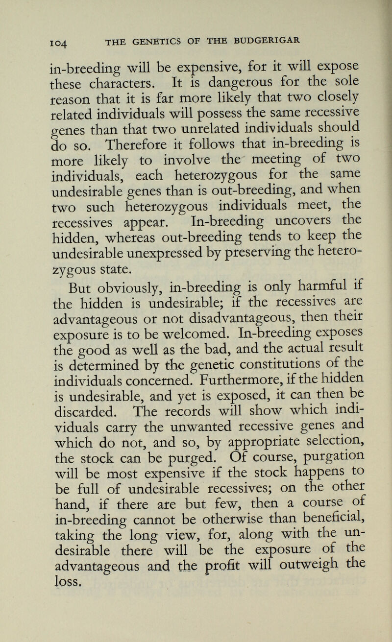 the dominant gene of a pair, others the recessive, and since there were many pairs a considerable number of combinations and permutations would be possible. The subsequent in-breeding of these six lines would then lead to the exposure of different récessives. The more harmful, being expressed, would soon lead to the extinction of the line. But such lines as had, by chance, received the advantageous recessive genes would flourish. It is as thougn one took a heap of good and bad genes, mixed them, and then from the heap took several handfuls. One could get mostly bad or mostly good. In this way the hidden is revealed and the stock can be purged. But it is to be emphasised that during the course of in-breeding the greatest watchfulness must be exercised at every stage; every weakling must be discarded, and careful attention given to growth rate and fertility. It is useless to in-breed on a small scale or timidly. If only a few birds are involved in the process the time will soon come, in all probability, when the breeder will be faced with impending disaster; he will then have to choose between dropping the whole thing, or else of introducing fresh blood, and neither of these is in-breeding. The. secret of successful in-breeding is to start on a sufficiently large foundation and select thereafter with the utmost rigour. If at the end of such a course of in-breeding the breeder should find himself in the possession of two or three lines, then it will be possible for