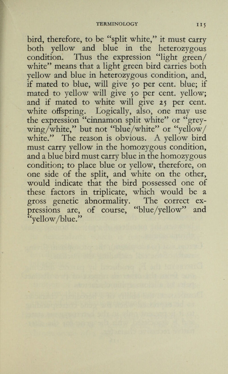 Dominant : a gene is said to be dominant when the character corresponding to it is expressed, though the gene is present only in the simplex state and is associated with its recessive allele. Fj (ef wun): an individual or generation produced by the mating of two individuals differing one from the other in respect of the members of one or more pairs of allelomorphic characters. F 2 (ef too): an individual or generation produced by two individuals belonging to an F^ Fertilisation : the union of egg and sperm, essentially the fusion of their nuclei. Its chief consequence from our point of view is the restitution of the characteristic chromosome number. Gamete (ga-meet): a marrying cell; the ovum of the female and the spermatozoon of the male. In the union of the gametes the new individual and the new generation have their beginnings. Gene (jeen): the something in the germ cell and its descendants which is responsible directly or indirectly for the expression of a given hereditary character: the unit of organic inheritance. Genotype (jeenotype): the actual genetic con stitution of an individual: the sum total of the genes in the hereditary constitution. Also a group of individuals genetically identical. Heterozygous (het-er-o-zy-gus): carrying two different alleles of a given gene, one on each chromosome of a pair.