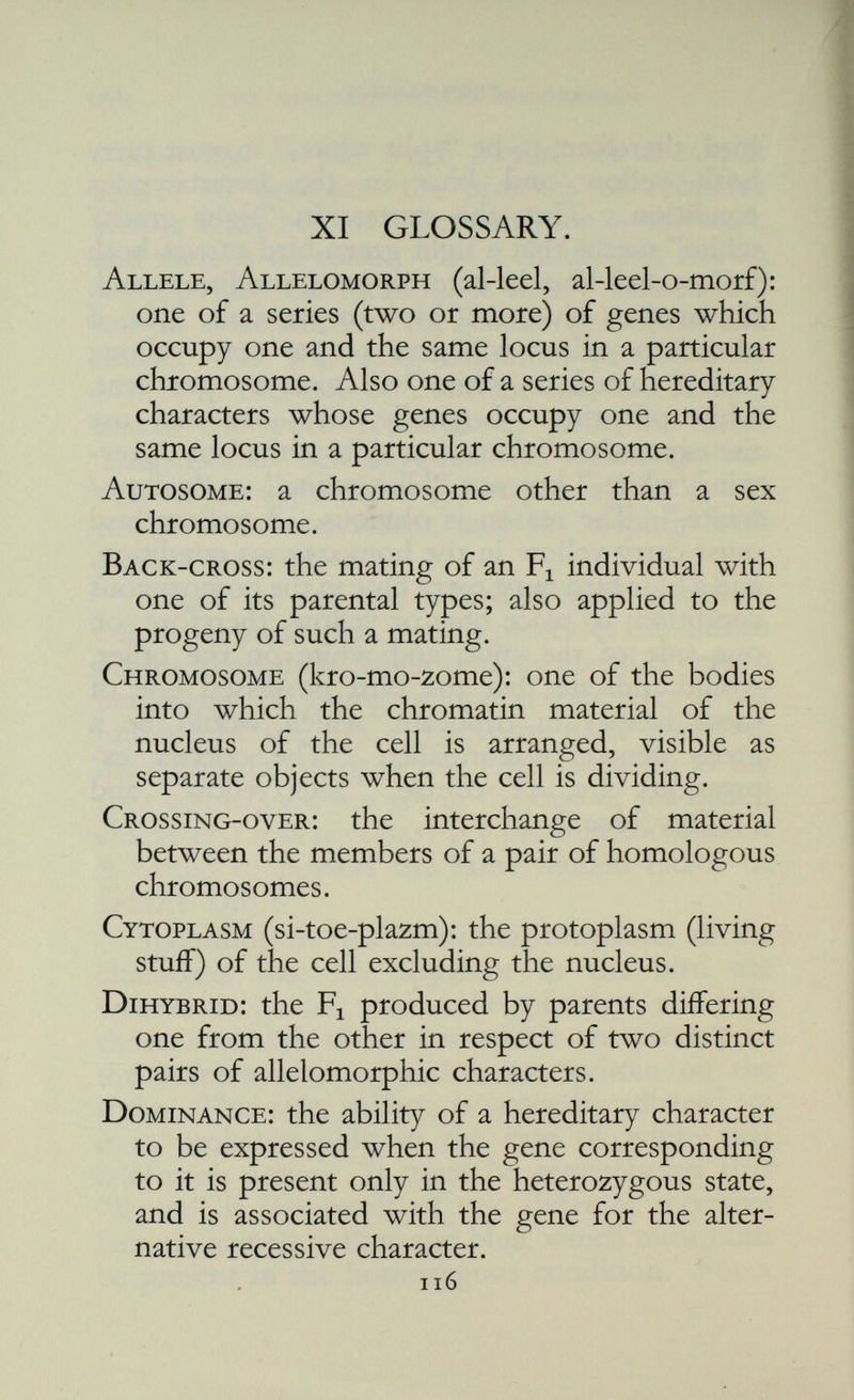 Homologous (ho-mol-o-gus): homologous chro mosomes are partners, the two members of a pair. Homozygous (ho-mo-zy-gus): carrying the same allele of a given gene on both members of a pair of homologous chromosomes. Hybrid : the offspring of two dissimilar parents. Linkage : the tendency on the part of certain hereditary characters to remain together gen eration after generation; due to the fact that their genes are resident on one and the same chromosome. Locus (lo-kus): the place in a chromosome occupied by a given gene. Maturation : the series of changes, including one or more cell divisions which the gametes undergo before they are ready for fertilisation. Mendel's Laws : the statements that the factors of heredity segregate one from the other, and that the factors belonging to different pairs are independently distributed to the gametes. Monohybrid : the offspring of two individuals which differ one from the other in respect of the members of one pair of allelomorphic characters. Mutation : the inception of a heritable variation; that alteration in the constitution of a gene which gives rise to a new allele.