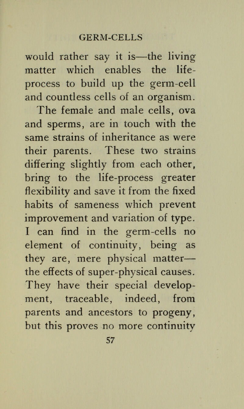 of this living plasm of germs and ceils is not physical but psychic and disappears instantly at the death of parts or the whole of a body. There is a kind of over lapping of the super-physical with the physical. When the fertilised ovum, with its nucleus and its double set of chromosomes in proper order, is completed, it is observed to become static and apparently lifeless for a time. Without the active life- process the ovum is obviously powerless. Dr. Thesing says:  When the nucleus awakens from the rest-stage into activity the different pairs of chromosomes re- assume once more their definite number and form, but they are no longer the same chromosomes as 5<>