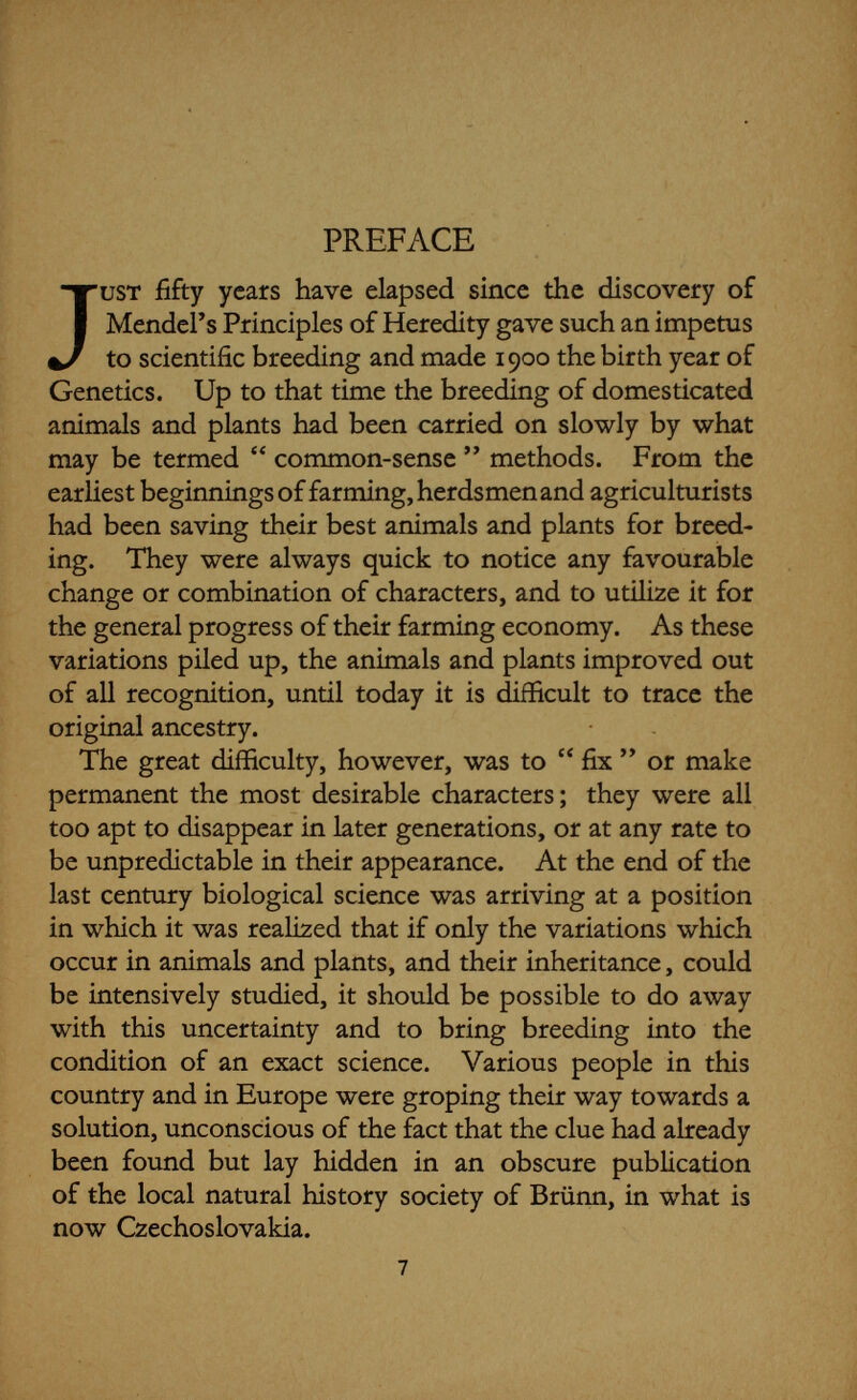 PREFACE 9 of building up the bodies of animals or plants according to their kind. This is an extremely complex story, and it has been possible to give here only the barest outline of the magnitude and scope of the researches into inheritance and its bearing upon Evolution which have been carried on all over the world during the last fifty years. It is hoped, however, that enough has been said to stimulate an interest in the broader aspects of the subject. Genetics itself has been dealt with historically so far as possible, since it is easier for the layman to follow the intricate working of scientific discoveries if he can see them as the scientists themselves saw them, developing from year to year in their researches. Contemporary thought is usually some half-century behind scientific knowledge; so it is that most people are only just waking to the fact that there are such things as genes and heritable characters, and but few have caught up with all the ramifications of modern Genetics. Every new discovery demands the jettison of a great accumulation of old ideas which have sunk deeply into the mass consciousness by education and training. The scientists themselves suffer in the same manner, and every new idea has to fight its way against the old. Controversy after controversy arises as new truths con¬ stantly emerge. As the following pages will show, this has happened repeatedly during the progress of Genetics. But controversy properly carried on is good ; it prevents stagnation, and it makes each side work so hard to disprove the other that ultimate truths are brought to light more rapidly than would otherwise be the case, with the usual result that the two opposing sides join hands and proceed together. The science of Genetics has been particularly enriched by these fusions, and it can only be hoped that the most