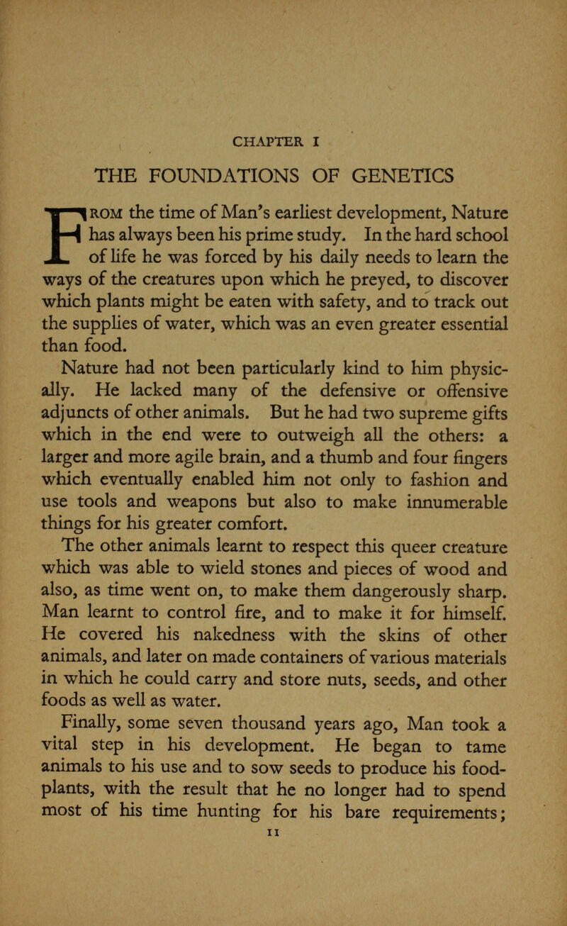 the foundations of genetics 13 more philosophically-minded were much intrigued by these things. Dating from the sixth century b.c. we find discussions on evolution by Greek authors which were sometimes surprisingly modern in their ideas, but, like many other things, this was largely forgotten during the later upheavals in European life. The spread of Christianity carried with it the old Babylonian legend of creation, which was accepted in its literal and not its figurative sense by all but the most inquiring minds. It was not until the eighteenth century that the rapid extension of modern science gave rise to new interest in the questions of evolution and heredity. The great Swedish systematist Linnaeus, who first brought animals and plants into definite classifications, believed that genera were specially created but that species and varieties arose from hybrids. Several other scientific writers put forward their views on the subject in this country and in that, but Erasmus Darwin (grandfather of Charles Darwin) was the first to make really clear the idea that life had persisted for millions of years, gradually evolving from primordial protoplasm. Then Charles Darwin himself brought all these theories to a head when he published his famous Origin of Species in 1859, and later in his Variation in Plants and Animals under Domestication (1867), based on his own multi¬ tudinous observations and experiments. Darwin's theory of the origin of species by natural selection was backed up by such a weight of evidence that, in spite of strong opposition in some quarters, it carried the day; and although many attempts have been made to upset it, later work has given ever-increasing evidence of its fundamental truth. Stated briefly, Darwin postulated that individuals of a